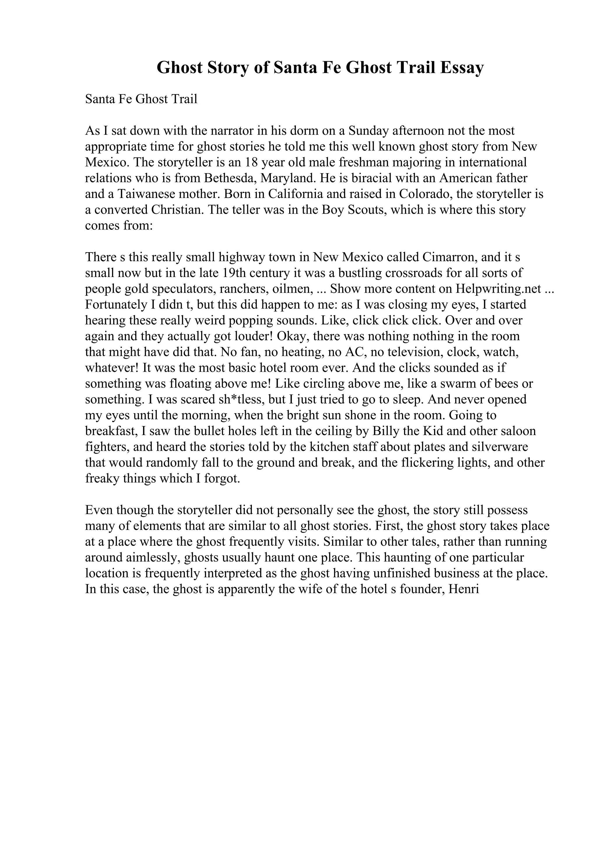 Ghost Story of Santa Fe Ghost Trail Essay
Santa Fe Ghost Trail
As I sat down with the narrator in his dorm on a Sunday afternoon not the most
appropriate time for ghost stories he told me this well known ghost story from New
Mexico. The storyteller is an 18 year old male freshman majoring in international
relations who is from Bethesda, Maryland. He is biracial with an American father
and a Taiwanese mother. Born in California and raised in Colorado, the storyteller is
a converted Christian. The teller was in the Boy Scouts, which is where this story
comes from:
There s this really small highway town in New Mexico called Cimarron, and it s
small now but in the late 19th century it was a bustling crossroads for all sorts of
people gold speculators, ranchers, oilmen, ... Show more content on Helpwriting.net ...
Fortunately I didn t, but this did happen to me: as I was closing my eyes, I started
hearing these really weird popping sounds. Like, click click click. Over and over
again and they actually got louder! Okay, there was nothing nothing in the room
that might have did that. No fan, no heating, no AC, no television, clock, watch,
whatever! It was the most basic hotel room ever. And the clicks sounded as if
something was floating above me! Like circling above me, like a swarm of bees or
something. I was scared sh*tless, but I just tried to go to sleep. And never opened
my eyes until the morning, when the bright sun shone in the room. Going to
breakfast, I saw the bullet holes left in the ceiling by Billy the Kid and other saloon
fighters, and heard the stories told by the kitchen staff about plates and silverware
that would randomly fall to the ground and break, and the flickering lights, and other
freaky things which I forgot.
Even though the storyteller did not personally see the ghost, the story still possess
many of elements that are similar to all ghost stories. First, the ghost story takes place
at a place where the ghost frequently visits. Similar to other tales, rather than running
around aimlessly, ghosts usually haunt one place. This haunting of one particular
location is frequently interpreted as the ghost having unfinished business at the place.
In this case, the ghost is apparently the wife of the hotel s founder, Henri
 