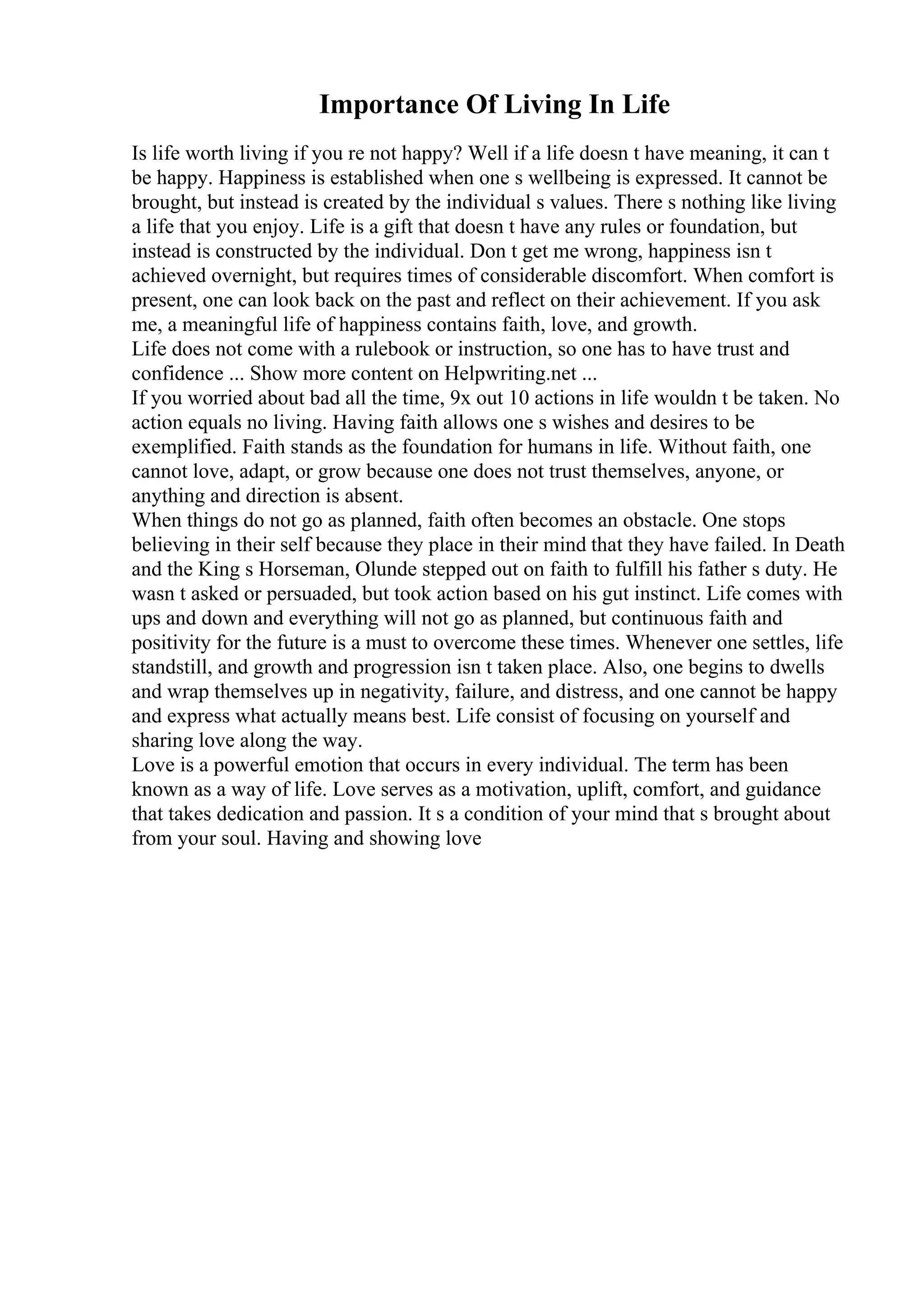 Importance Of Living In Life
Is life worth living if you re not happy? Well if a life doesn t have meaning, it can t
be happy. Happiness is established when one s wellbeing is expressed. It cannot be
brought, but instead is created by the individual s values. There s nothing like living
a life that you enjoy. Life is a gift that doesn t have any rules or foundation, but
instead is constructed by the individual. Don t get me wrong, happiness isn t
achieved overnight, but requires times of considerable discomfort. When comfort is
present, one can look back on the past and reflect on their achievement. If you ask
me, a meaningful life of happiness contains faith, love, and growth.
Life does not come with a rulebook or instruction, so one has to have trust and
confidence ... Show more content on Helpwriting.net ...
If you worried about bad all the time, 9x out 10 actions in life wouldn t be taken. No
action equals no living. Having faith allows one s wishes and desires to be
exemplified. Faith stands as the foundation for humans in life. Without faith, one
cannot love, adapt, or grow because one does not trust themselves, anyone, or
anything and direction is absent.
When things do not go as planned, faith often becomes an obstacle. One stops
believing in their self because they place in their mind that they have failed. In Death
and the King s Horseman, Olunde stepped out on faith to fulfill his father s duty. He
wasn t asked or persuaded, but took action based on his gut instinct. Life comes with
ups and down and everything will not go as planned, but continuous faith and
positivity for the future is a must to overcome these times. Whenever one settles, life
standstill, and growth and progression isn t taken place. Also, one begins to dwells
and wrap themselves up in negativity, failure, and distress, and one cannot be happy
and express what actually means best. Life consist of focusing on yourself and
sharing love along the way.
Love is a powerful emotion that occurs in every individual. The term has been
known as a way of life. Love serves as a motivation, uplift, comfort, and guidance
that takes dedication and passion. It s a condition of your mind that s brought about
from your soul. Having and showing love
 