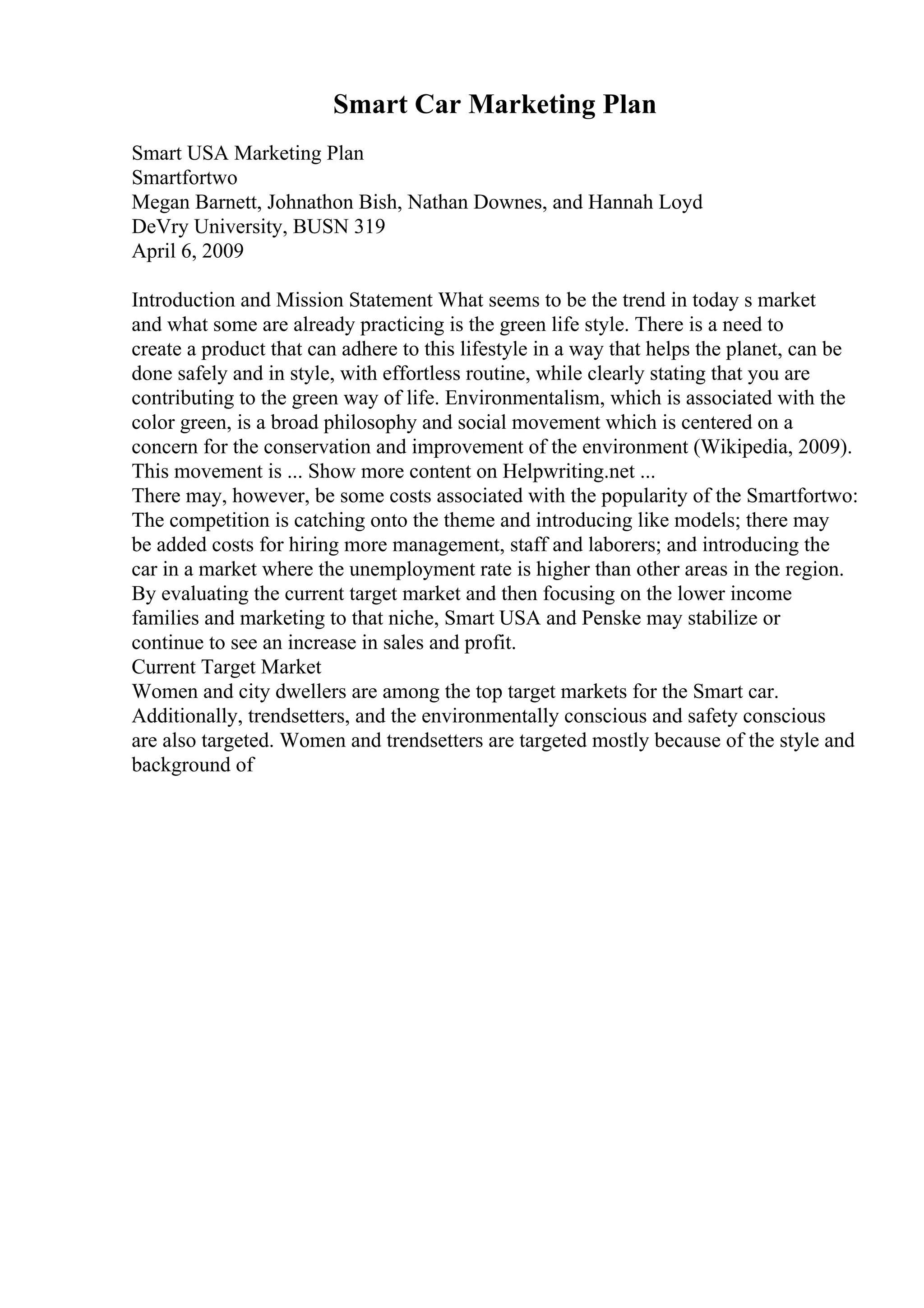 Smart Car Marketing Plan
Smart USA Marketing Plan
Smartfortwo
Megan Barnett, Johnathon Bish, Nathan Downes, and Hannah Loyd
DeVry University, BUSN 319
April 6, 2009
Introduction and Mission Statement What seems to be the trend in today s market
and what some are already practicing is the green life style. There is a need to
create a product that can adhere to this lifestyle in a way that helps the planet, can be
done safely and in style, with effortless routine, while clearly stating that you are
contributing to the green way of life. Environmentalism, which is associated with the
color green, is a broad philosophy and social movement which is centered on a
concern for the conservation and improvement of the environment (Wikipedia, 2009).
This movement is ... Show more content on Helpwriting.net ...
There may, however, be some costs associated with the popularity of the Smartfortwo:
The competition is catching onto the theme and introducing like models; there may
be added costs for hiring more management, staff and laborers; and introducing the
car in a market where the unemployment rate is higher than other areas in the region.
By evaluating the current target market and then focusing on the lower income
families and marketing to that niche, Smart USA and Penske may stabilize or
continue to see an increase in sales and profit.
Current Target Market
Women and city dwellers are among the top target markets for the Smart car.
Additionally, trendsetters, and the environmentally conscious and safety conscious
are also targeted. Women and trendsetters are targeted mostly because of the style and
background of
 