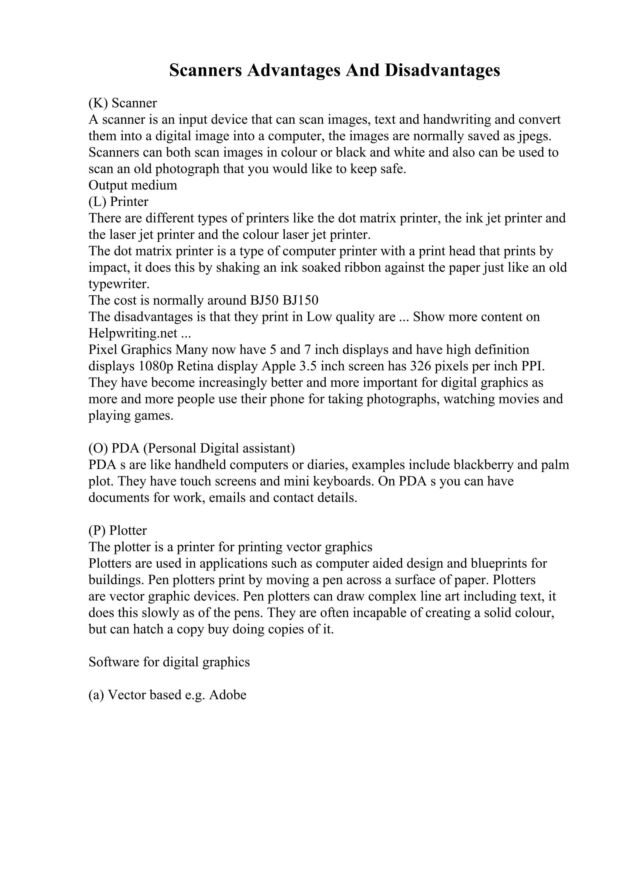 Scanners Advantages And Disadvantages
(K) Scanner
A scanner is an input device that can scan images, text and handwriting and convert
them into a digital image into a computer, the images are normally saved as jpegs.
Scanners can both scan images in colour or black and white and also can be used to
scan an old photograph that you would like to keep safe.
Output medium
(L) Printer
There are different types of printers like the dot matrix printer, the ink jet printer and
the laser jet printer and the colour laser jet printer.
The dot matrix printer is a type of computer printer with a print head that prints by
impact, it does this by shaking an ink soaked ribbon against the paper just like an old
typewriter.
The cost is normally around ВЈ50 ВЈ150
The disadvantages is that they print in Low quality are ... Show more content on
Helpwriting.net ...
Pixel Graphics Many now have 5 and 7 inch displays and have high definition
displays 1080p Retina display Apple 3.5 inch screen has 326 pixels per inch PPI.
They have become increasingly better and more important for digital graphics as
more and more people use their phone for taking photographs, watching movies and
playing games.
(O) PDA (Personal Digital assistant)
PDA s are like handheld computers or diaries, examples include blackberry and palm
plot. They have touch screens and mini keyboards. On PDA s you can have
documents for work, emails and contact details.
(P) Plotter
The plotter is a printer for printing vector graphics
Plotters are used in applications such as computer aided design and blueprints for
buildings. Pen plotters print by moving a pen across a surface of paper. Plotters
are vector graphic devices. Pen plotters can draw complex line art including text, it
does this slowly as of the pens. They are often incapable of creating a solid colour,
but can hatch a copy buy doing copies of it.
Software for digital graphics
(a) Vector based e.g. Adobe
 