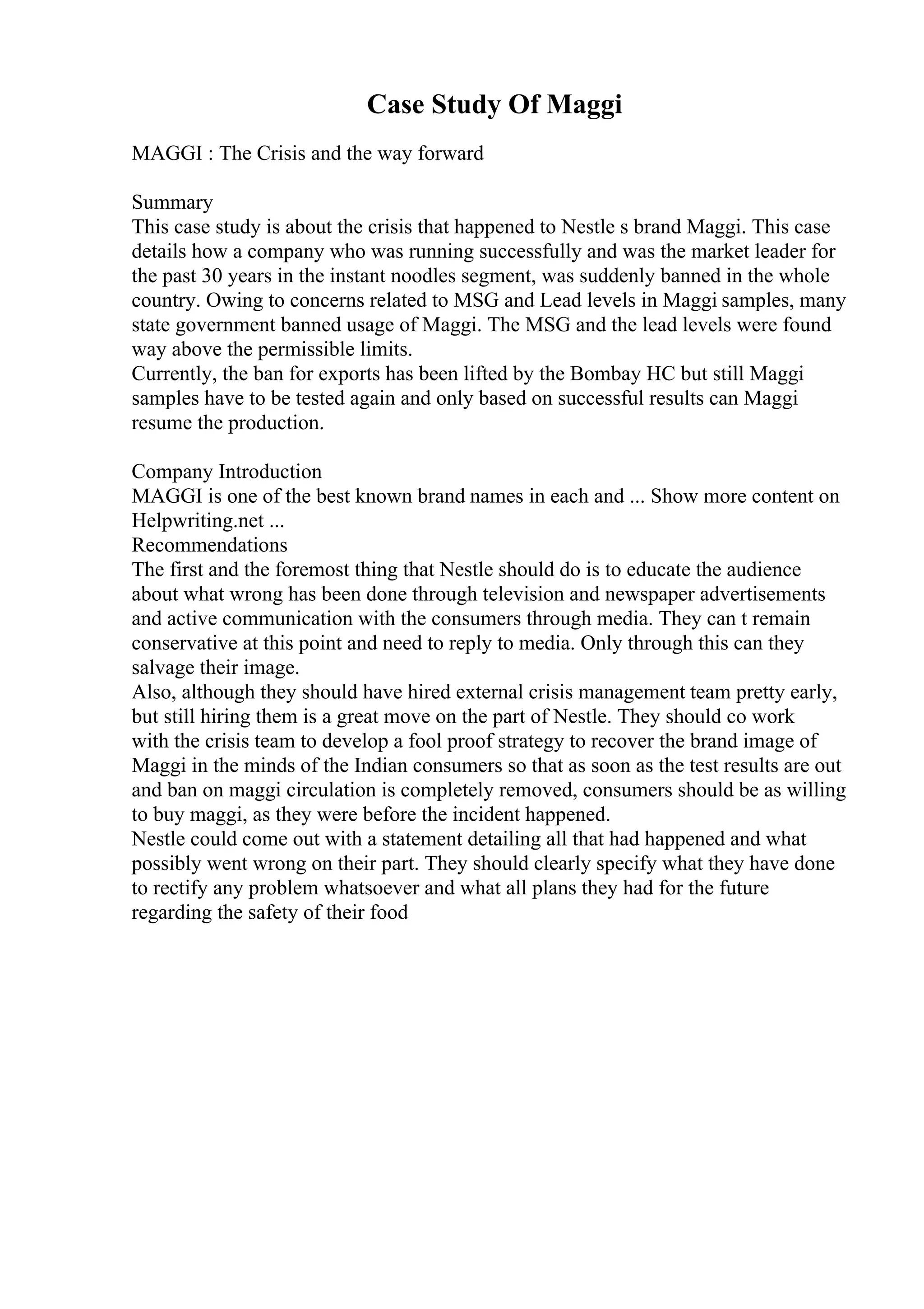 Case Study Of Maggi
MAGGI : The Crisis and the way forward
Summary
This case study is about the crisis that happened to Nestle s brand Maggi. This case
details how a company who was running successfully and was the market leader for
the past 30 years in the instant noodles segment, was suddenly banned in the whole
country. Owing to concerns related to MSG and Lead levels in Maggi samples, many
state government banned usage of Maggi. The MSG and the lead levels were found
way above the permissible limits.
Currently, the ban for exports has been lifted by the Bombay HC but still Maggi
samples have to be tested again and only based on successful results can Maggi
resume the production.
Company Introduction
MAGGI is one of the best known brand names in each and ... Show more content on
Helpwriting.net ...
Recommendations
The first and the foremost thing that Nestle should do is to educate the audience
about what wrong has been done through television and newspaper advertisements
and active communication with the consumers through media. They can t remain
conservative at this point and need to reply to media. Only through this can they
salvage their image.
Also, although they should have hired external crisis management team pretty early,
but still hiring them is a great move on the part of Nestle. They should co work
with the crisis team to develop a fool proof strategy to recover the brand image of
Maggi in the minds of the Indian consumers so that as soon as the test results are out
and ban on maggi circulation is completely removed, consumers should be as willing
to buy maggi, as they were before the incident happened.
Nestle could come out with a statement detailing all that had happened and what
possibly went wrong on their part. They should clearly specify what they have done
to rectify any problem whatsoever and what all plans they had for the future
regarding the safety of their food
 
