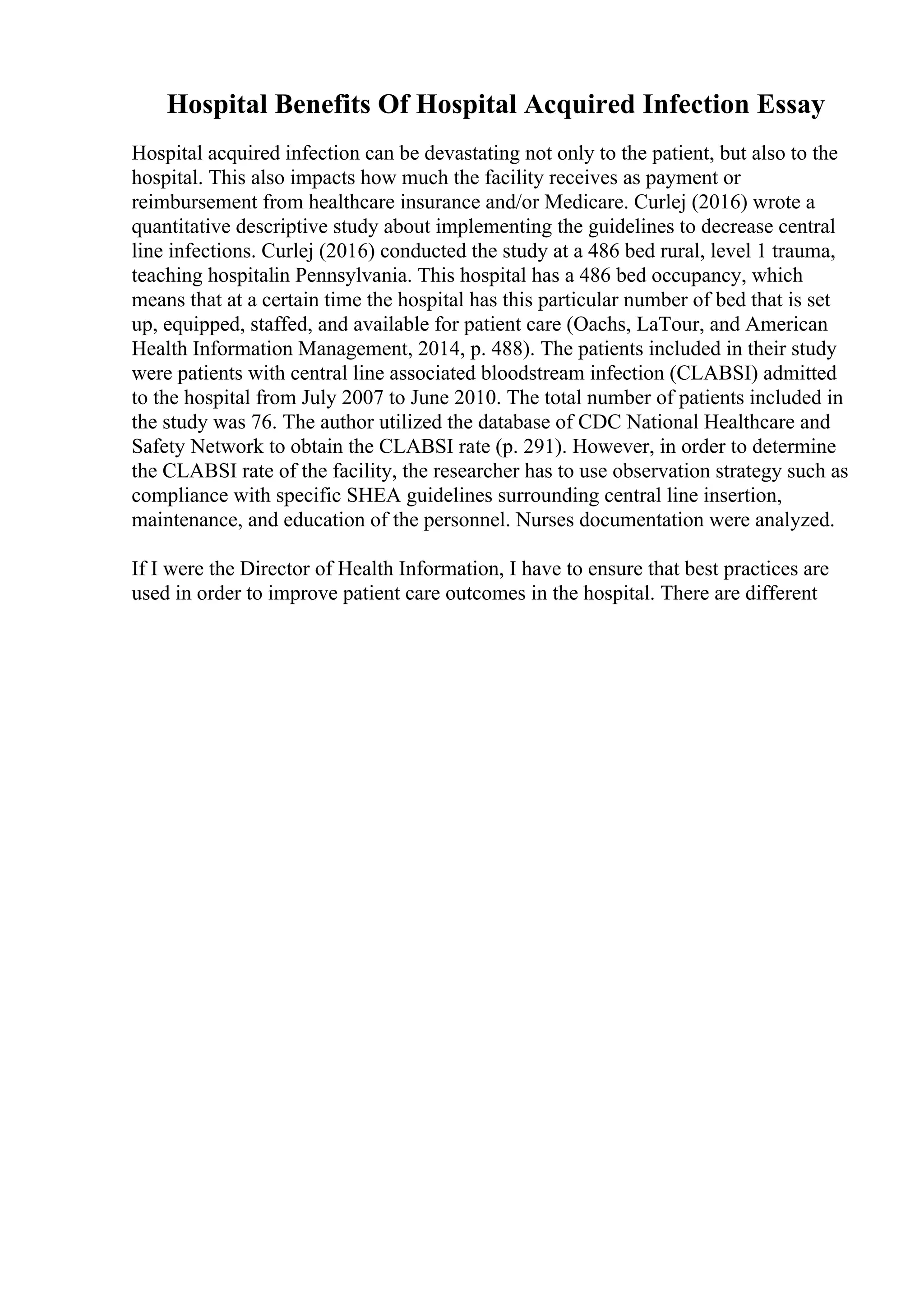 Hospital Benefits Of Hospital Acquired Infection Essay
Hospital acquired infection can be devastating not only to the patient, but also to the
hospital. This also impacts how much the facility receives as payment or
reimbursement from healthcare insurance and/or Medicare. Curlej (2016) wrote a
quantitative descriptive study about implementing the guidelines to decrease central
line infections. Curlej (2016) conducted the study at a 486 bed rural, level 1 trauma,
teaching hospitalin Pennsylvania. This hospital has a 486 bed occupancy, which
means that at a certain time the hospital has this particular number of bed that is set
up, equipped, staffed, and available for patient care (Oachs, LaTour, and American
Health Information Management, 2014, p. 488). The patients included in their study
were patients with central line associated bloodstream infection (CLABSI) admitted
to the hospital from July 2007 to June 2010. The total number of patients included in
the study was 76. The author utilized the database of CDC National Healthcare and
Safety Network to obtain the CLABSI rate (p. 291). However, in order to determine
the CLABSI rate of the facility, the researcher has to use observation strategy such as
compliance with specific SHEA guidelines surrounding central line insertion,
maintenance, and education of the personnel. Nurses documentation were analyzed.
If I were the Director of Health Information, I have to ensure that best practices are
used in order to improve patient care outcomes in the hospital. There are different
 