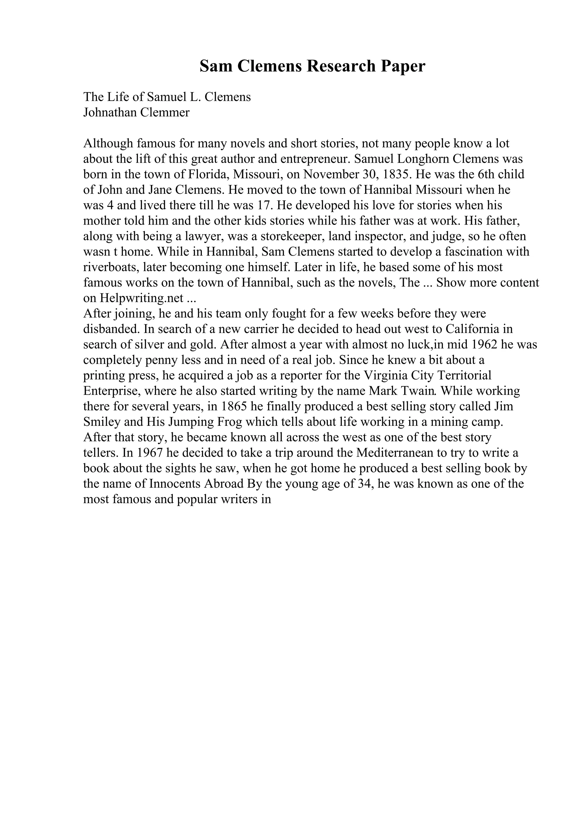 Sam Clemens Research Paper
The Life of Samuel L. Clemens
Johnathan Clemmer
Although famous for many novels and short stories, not many people know a lot
about the lift of this great author and entrepreneur. Samuel Longhorn Clemens was
born in the town of Florida, Missouri, on November 30, 1835. He was the 6th child
of John and Jane Clemens. He moved to the town of Hannibal Missouri when he
was 4 and lived there till he was 17. He developed his love for stories when his
mother told him and the other kids stories while his father was at work. His father,
along with being a lawyer, was a storekeeper, land inspector, and judge, so he often
wasn t home. While in Hannibal, Sam Clemens started to develop a fascination with
riverboats, later becoming one himself. Later in life, he based some of his most
famous works on the town of Hannibal, such as the novels, The ... Show more content
on Helpwriting.net ...
After joining, he and his team only fought for a few weeks before they were
disbanded. In search of a new carrier he decided to head out west to California in
search of silver and gold. After almost a year with almost no luck,in mid 1962 he was
completely penny less and in need of a real job. Since he knew a bit about a
printing press, he acquired a job as a reporter for the Virginia City Territorial
Enterprise, where he also started writing by the name Mark Twain. While working
there for several years, in 1865 he finally produced a best selling story called Jim
Smiley and His Jumping Frog which tells about life working in a mining camp.
After that story, he became known all across the west as one of the best story
tellers. In 1967 he decided to take a trip around the Mediterranean to try to write a
book about the sights he saw, when he got home he produced a best selling book by
the name of Innocents Abroad By the young age of 34, he was known as one of the
most famous and popular writers in
 