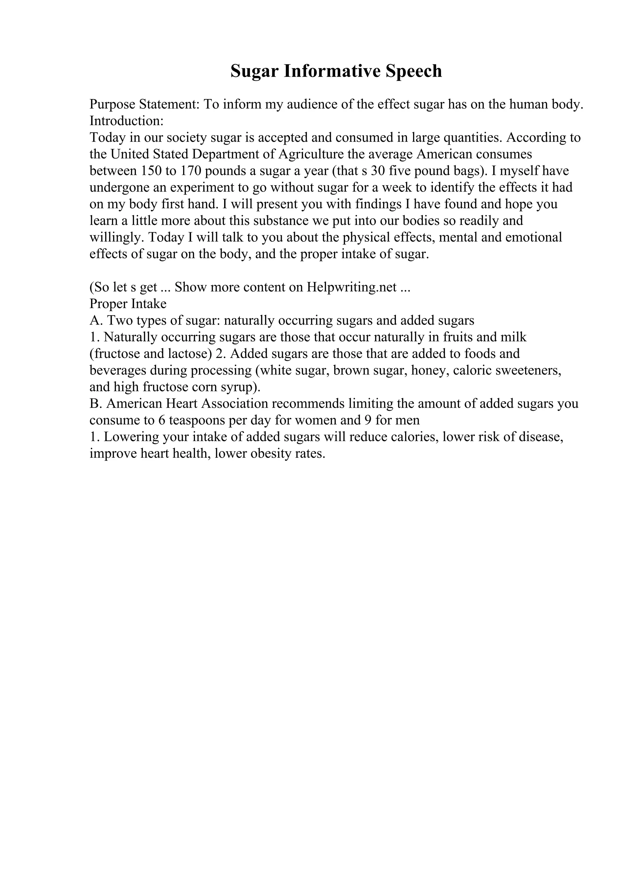 Sugar Informative Speech
Purpose Statement: To inform my audience of the effect sugar has on the human body.
Introduction:
Today in our society sugar is accepted and consumed in large quantities. According to
the United Stated Department of Agriculture the average American consumes
between 150 to 170 pounds a sugar a year (that s 30 five pound bags). I myself have
undergone an experiment to go without sugar for a week to identify the effects it had
on my body first hand. I will present you with findings I have found and hope you
learn a little more about this substance we put into our bodies so readily and
willingly. Today I will talk to you about the physical effects, mental and emotional
effects of sugar on the body, and the proper intake of sugar.
(So let s get ... Show more content on Helpwriting.net ...
Proper Intake
A. Two types of sugar: naturally occurring sugars and added sugars
1. Naturally occurring sugars are those that occur naturally in fruits and milk
(fructose and lactose) 2. Added sugars are those that are added to foods and
beverages during processing (white sugar, brown sugar, honey, caloric sweeteners,
and high fructose corn syrup).
B. American Heart Association recommends limiting the amount of added sugars you
consume to 6 teaspoons per day for women and 9 for men
1. Lowering your intake of added sugars will reduce calories, lower risk of disease,
improve heart health, lower obesity rates.
 