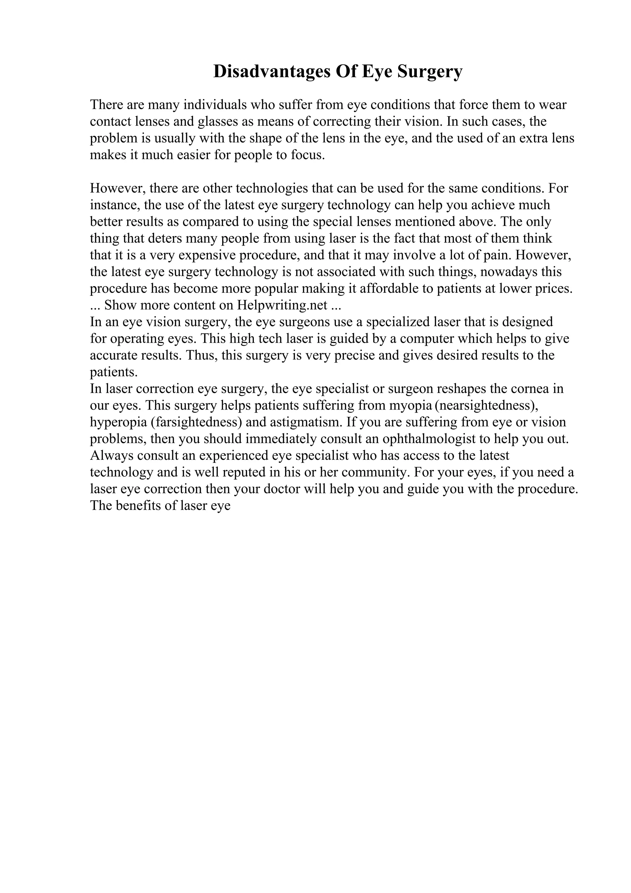Disadvantages Of Eye Surgery
There are many individuals who suffer from eye conditions that force them to wear
contact lenses and glasses as means of correcting their vision. In such cases, the
problem is usually with the shape of the lens in the eye, and the used of an extra lens
makes it much easier for people to focus.
However, there are other technologies that can be used for the same conditions. For
instance, the use of the latest eye surgery technology can help you achieve much
better results as compared to using the special lenses mentioned above. The only
thing that deters many people from using laser is the fact that most of them think
that it is a very expensive procedure, and that it may involve a lot of pain. However,
the latest eye surgery technology is not associated with such things, nowadays this
procedure has become more popular making it affordable to patients at lower prices.
... Show more content on Helpwriting.net ...
In an eye vision surgery, the eye surgeons use a specialized laser that is designed
for operating eyes. This high tech laser is guided by a computer which helps to give
accurate results. Thus, this surgery is very precise and gives desired results to the
patients.
In laser correction eye surgery, the eye specialist or surgeon reshapes the cornea in
our eyes. This surgery helps patients suffering from myopia (nearsightedness),
hyperopia (farsightedness) and astigmatism. If you are suffering from eye or vision
problems, then you should immediately consult an ophthalmologist to help you out.
Always consult an experienced eye specialist who has access to the latest
technology and is well reputed in his or her community. For your eyes, if you need a
laser eye correction then your doctor will help you and guide you with the procedure.
The benefits of laser eye
 