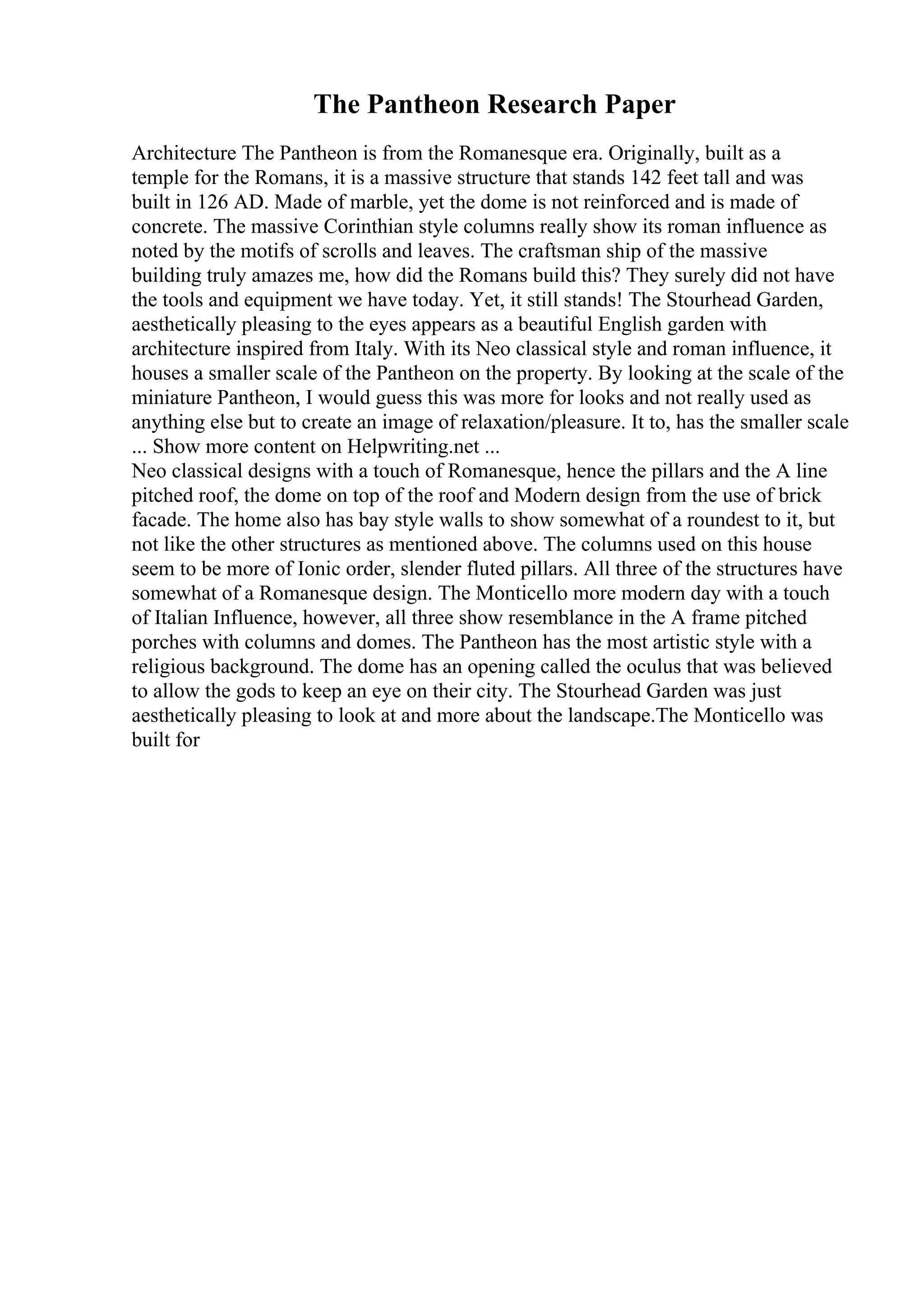 The Pantheon Research Paper
Architecture The Pantheon is from the Romanesque era. Originally, built as a
temple for the Romans, it is a massive structure that stands 142 feet tall and was
built in 126 AD. Made of marble, yet the dome is not reinforced and is made of
concrete. The massive Corinthian style columns really show its roman influence as
noted by the motifs of scrolls and leaves. The craftsman ship of the massive
building truly amazes me, how did the Romans build this? They surely did not have
the tools and equipment we have today. Yet, it still stands! The Stourhead Garden,
aesthetically pleasing to the eyes appears as a beautiful English garden with
architecture inspired from Italy. With its Neo classical style and roman influence, it
houses a smaller scale of the Pantheon on the property. By looking at the scale of the
miniature Pantheon, I would guess this was more for looks and not really used as
anything else but to create an image of relaxation/pleasure. It to, has the smaller scale
... Show more content on Helpwriting.net ...
Neo classical designs with a touch of Romanesque, hence the pillars and the A line
pitched roof, the dome on top of the roof and Modern design from the use of brick
facade. The home also has bay style walls to show somewhat of a roundest to it, but
not like the other structures as mentioned above. The columns used on this house
seem to be more of Ionic order, slender fluted pillars. All three of the structures have
somewhat of a Romanesque design. The Monticello more modern day with a touch
of Italian Influence, however, all three show resemblance in the A frame pitched
porches with columns and domes. The Pantheon has the most artistic style with a
religious background. The dome has an opening called the oculus that was believed
to allow the gods to keep an eye on their city. The Stourhead Garden was just
aesthetically pleasing to look at and more about the landscape.The Monticello was
built for
 