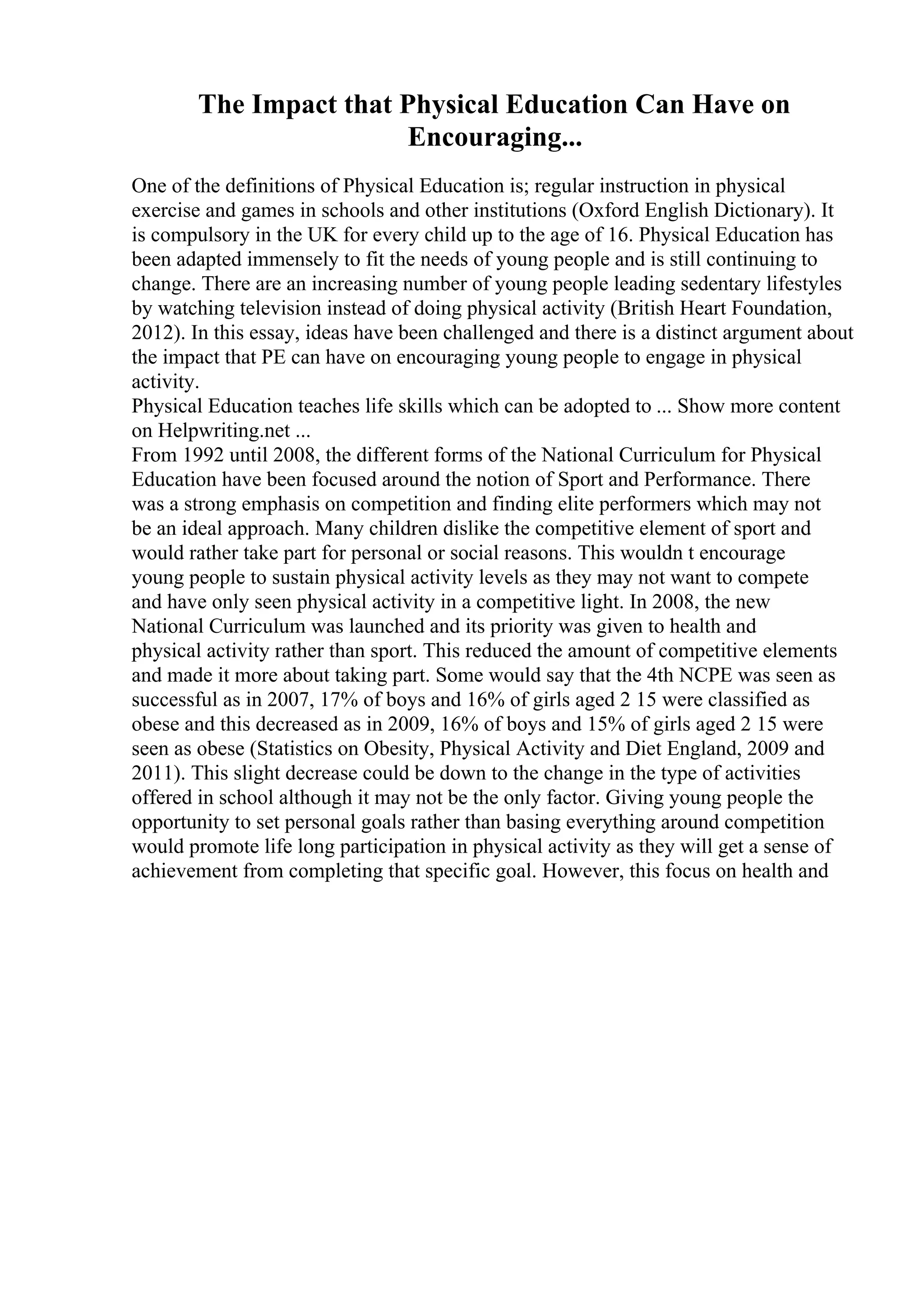The Impact that Physical Education Can Have on
Encouraging...
One of the definitions of Physical Education is; regular instruction in physical
exercise and games in schools and other institutions (Oxford English Dictionary). It
is compulsory in the UK for every child up to the age of 16. Physical Education has
been adapted immensely to fit the needs of young people and is still continuing to
change. There are an increasing number of young people leading sedentary lifestyles
by watching television instead of doing physical activity (British Heart Foundation,
2012). In this essay, ideas have been challenged and there is a distinct argument about
the impact that PE can have on encouraging young people to engage in physical
activity.
Physical Education teaches life skills which can be adopted to ... Show more content
on Helpwriting.net ...
From 1992 until 2008, the different forms of the National Curriculum for Physical
Education have been focused around the notion of Sport and Performance. There
was a strong emphasis on competition and finding elite performers which may not
be an ideal approach. Many children dislike the competitive element of sport and
would rather take part for personal or social reasons. This wouldn t encourage
young people to sustain physical activity levels as they may not want to compete
and have only seen physical activity in a competitive light. In 2008, the new
National Curriculum was launched and its priority was given to health and
physical activity rather than sport. This reduced the amount of competitive elements
and made it more about taking part. Some would say that the 4th NCPE was seen as
successful as in 2007, 17% of boys and 16% of girls aged 2 15 were classified as
obese and this decreased as in 2009, 16% of boys and 15% of girls aged 2 15 were
seen as obese (Statistics on Obesity, Physical Activity and Diet England, 2009 and
2011). This slight decrease could be down to the change in the type of activities
offered in school although it may not be the only factor. Giving young people the
opportunity to set personal goals rather than basing everything around competition
would promote life long participation in physical activity as they will get a sense of
achievement from completing that specific goal. However, this focus on health and
 