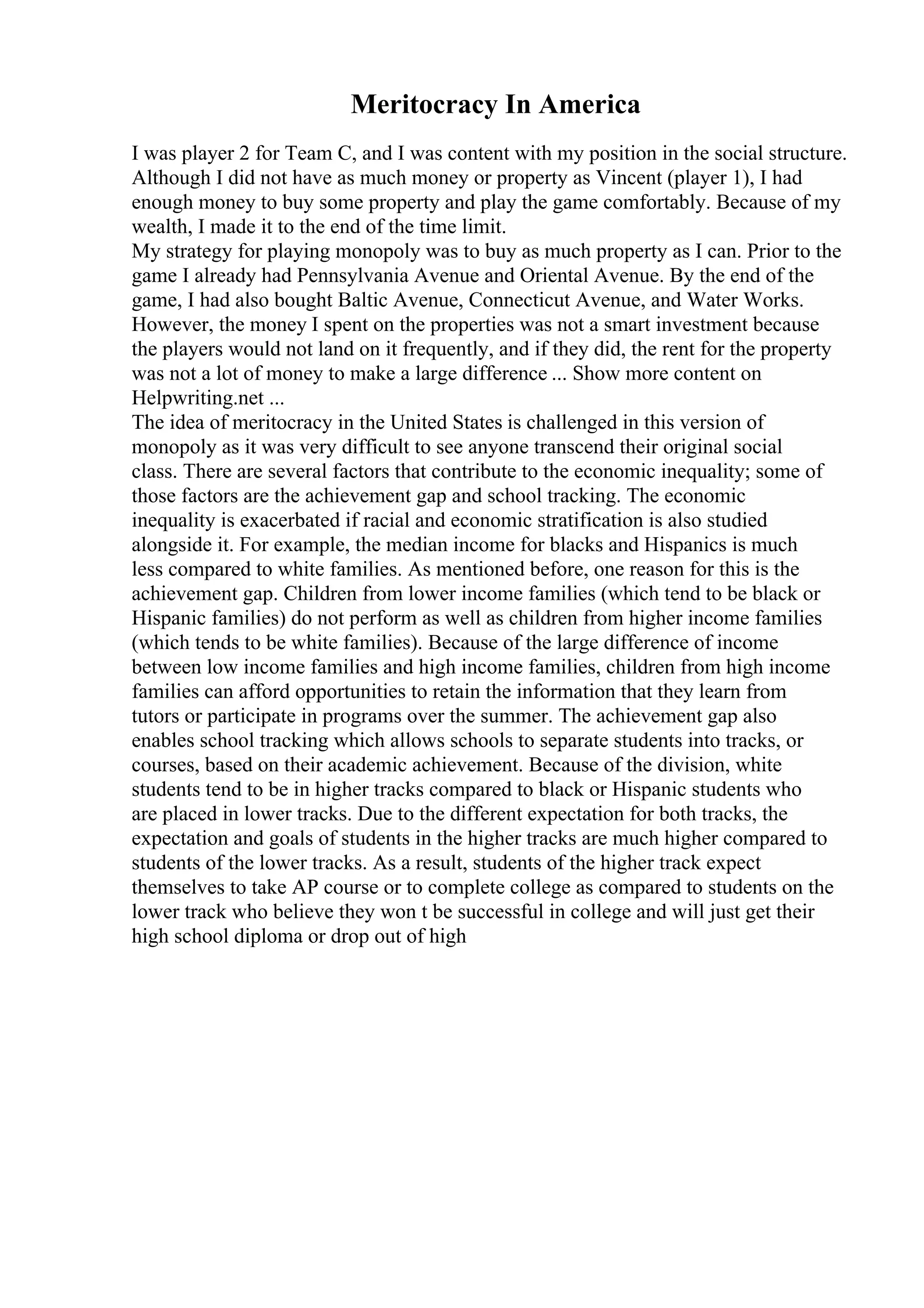 Meritocracy In America
I was player 2 for Team C, and I was content with my position in the social structure.
Although I did not have as much money or property as Vincent (player 1), I had
enough money to buy some property and play the game comfortably. Because of my
wealth, I made it to the end of the time limit.
My strategy for playing monopoly was to buy as much property as I can. Prior to the
game I already had Pennsylvania Avenue and Oriental Avenue. By the end of the
game, I had also bought Baltic Avenue, Connecticut Avenue, and Water Works.
However, the money I spent on the properties was not a smart investment because
the players would not land on it frequently, and if they did, the rent for the property
was not a lot of money to make a large difference ... Show more content on
Helpwriting.net ...
The idea of meritocracy in the United States is challenged in this version of
monopoly as it was very difficult to see anyone transcend their original social
class. There are several factors that contribute to the economic inequality; some of
those factors are the achievement gap and school tracking. The economic
inequality is exacerbated if racial and economic stratification is also studied
alongside it. For example, the median income for blacks and Hispanics is much
less compared to white families. As mentioned before, one reason for this is the
achievement gap. Children from lower income families (which tend to be black or
Hispanic families) do not perform as well as children from higher income families
(which tends to be white families). Because of the large difference of income
between low income families and high income families, children from high income
families can afford opportunities to retain the information that they learn from
tutors or participate in programs over the summer. The achievement gap also
enables school tracking which allows schools to separate students into tracks, or
courses, based on their academic achievement. Because of the division, white
students tend to be in higher tracks compared to black or Hispanic students who
are placed in lower tracks. Due to the different expectation for both tracks, the
expectation and goals of students in the higher tracks are much higher compared to
students of the lower tracks. As a result, students of the higher track expect
themselves to take AP course or to complete college as compared to students on the
lower track who believe they won t be successful in college and will just get their
high school diploma or drop out of high
 