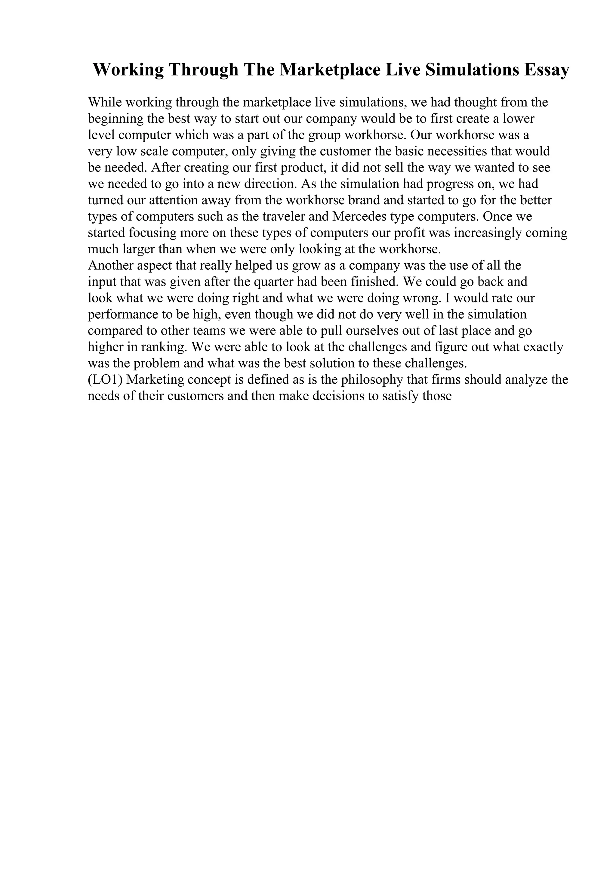 Working Through The Marketplace Live Simulations Essay
While working through the marketplace live simulations, we had thought from the
beginning the best way to start out our company would be to first create a lower
level computer which was a part of the group workhorse. Our workhorse was a
very low scale computer, only giving the customer the basic necessities that would
be needed. After creating our first product, it did not sell the way we wanted to see
we needed to go into a new direction. As the simulation had progress on, we had
turned our attention away from the workhorse brand and started to go for the better
types of computers such as the traveler and Mercedes type computers. Once we
started focusing more on these types of computers our profit was increasingly coming
much larger than when we were only looking at the workhorse.
Another aspect that really helped us grow as a company was the use of all the
input that was given after the quarter had been finished. We could go back and
look what we were doing right and what we were doing wrong. I would rate our
performance to be high, even though we did not do very well in the simulation
compared to other teams we were able to pull ourselves out of last place and go
higher in ranking. We were able to look at the challenges and figure out what exactly
was the problem and what was the best solution to these challenges.
(LO1) Marketing concept is defined as is the philosophy that firms should analyze the
needs of their customers and then make decisions to satisfy those
 