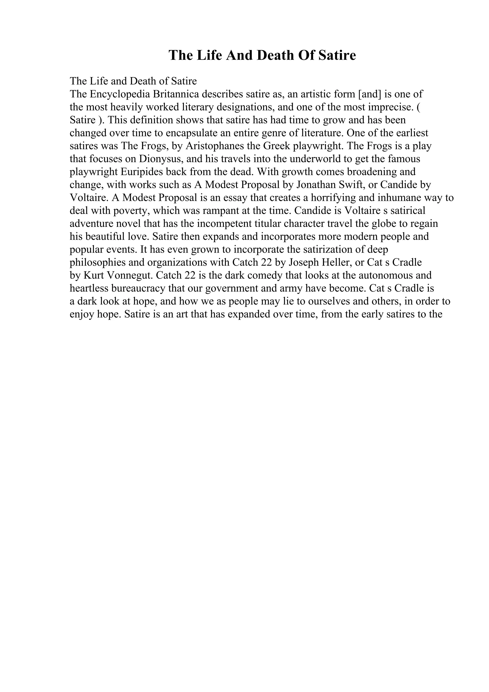 The Life And Death Of Satire
The Life and Death of Satire
The Encyclopedia Britannica describes satire as, an artistic form [and] is one of
the most heavily worked literary designations, and one of the most imprecise. (
Satire ). This definition shows that satire has had time to grow and has been
changed over time to encapsulate an entire genre of literature. One of the earliest
satires was The Frogs, by Aristophanes the Greek playwright. The Frogs is a play
that focuses on Dionysus, and his travels into the underworld to get the famous
playwright Euripides back from the dead. With growth comes broadening and
change, with works such as A Modest Proposal by Jonathan Swift, or Candide by
Voltaire. A Modest Proposal is an essay that creates a horrifying and inhumane way to
deal with poverty, which was rampant at the time. Candide is Voltaire s satirical
adventure novel that has the incompetent titular character travel the globe to regain
his beautiful love. Satire then expands and incorporates more modern people and
popular events. It has even grown to incorporate the satirization of deep
philosophies and organizations with Catch 22 by Joseph Heller, or Cat s Cradle
by Kurt Vonnegut. Catch 22 is the dark comedy that looks at the autonomous and
heartless bureaucracy that our government and army have become. Cat s Cradle is
a dark look at hope, and how we as people may lie to ourselves and others, in order to
enjoy hope. Satire is an art that has expanded over time, from the early satires to the
 