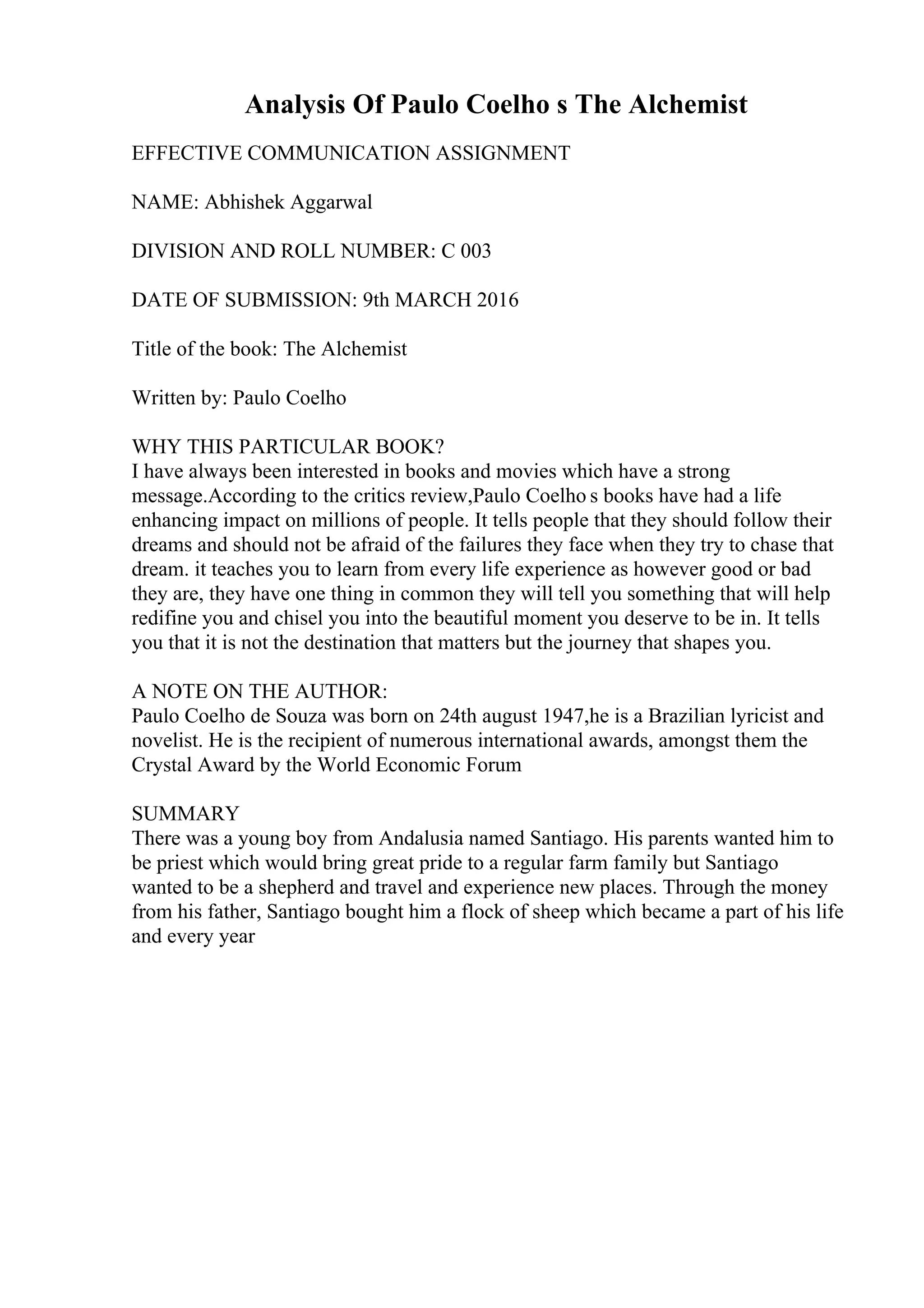 Analysis Of Paulo Coelho s The Alchemist
EFFECTIVE COMMUNICATION ASSIGNMENT
NAME: Abhishek Aggarwal
DIVISION AND ROLL NUMBER: C 003
DATE OF SUBMISSION: 9th MARCH 2016
Title of the book: The Alchemist
Written by: Paulo Coelho
WHY THIS PARTICULAR BOOK?
I have always been interested in books and movies which have a strong
message.According to the critics review,Paulo Coelho s books have had a life
enhancing impact on millions of people. It tells people that they should follow their
dreams and should not be afraid of the failures they face when they try to chase that
dream. it teaches you to learn from every life experience as however good or bad
they are, they have one thing in common they will tell you something that will help
redifine you and chisel you into the beautiful moment you deserve to be in. It tells
you that it is not the destination that matters but the journey that shapes you.
A NOTE ON THE AUTHOR:
Paulo Coelho de Souza was born on 24th august 1947,he is a Brazilian lyricist and
novelist. He is the recipient of numerous international awards, amongst them the
Crystal Award by the World Economic Forum
SUMMARY
There was a young boy from Andalusia named Santiago. His parents wanted him to
be priest which would bring great pride to a regular farm family but Santiago
wanted to be a shepherd and travel and experience new places. Through the money
from his father, Santiago bought him a flock of sheep which became a part of his life
and every year
 