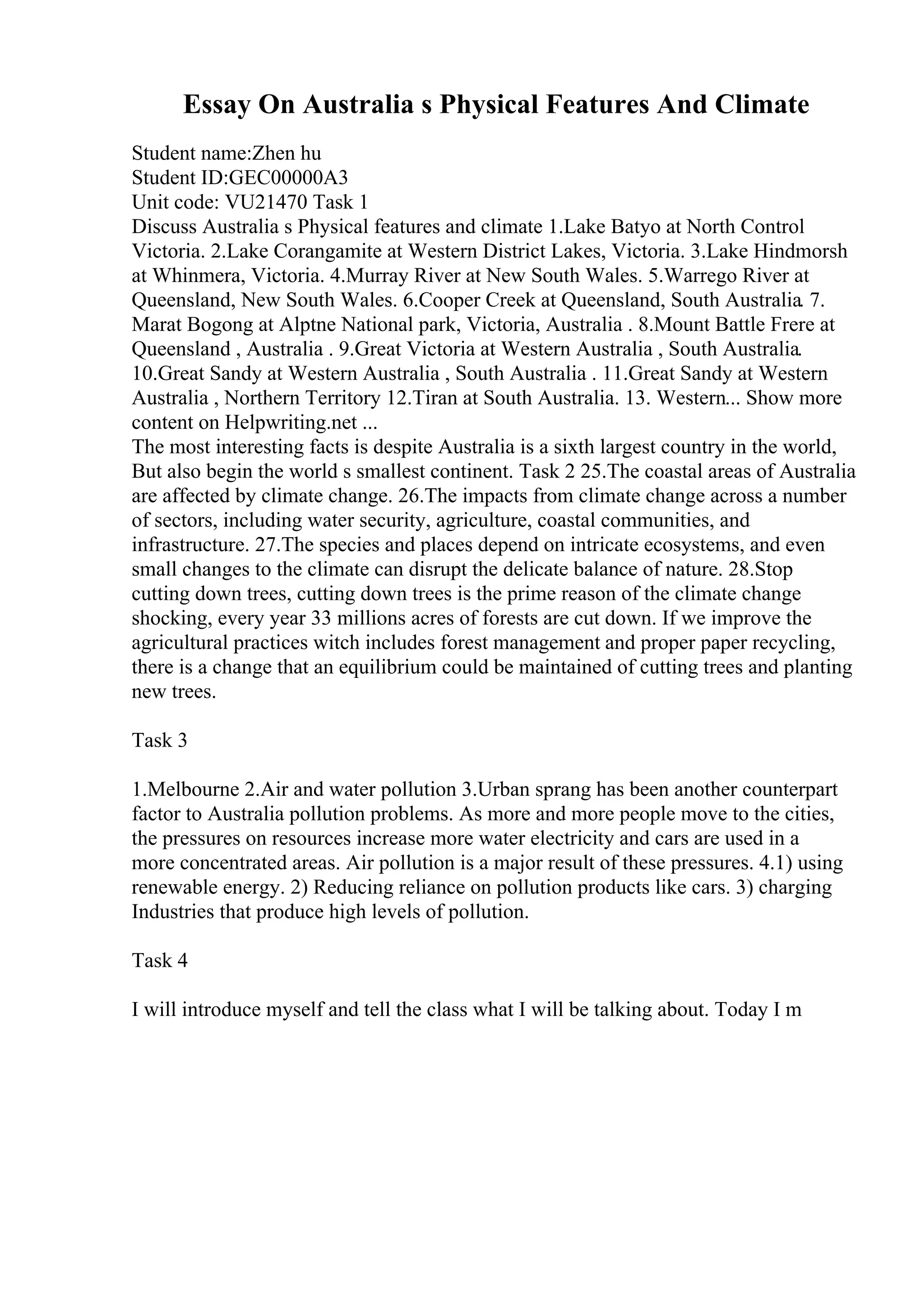 Essay On Australia s Physical Features And Climate
Student name:Zhen hu
Student ID:GEC00000A3
Unit code: VU21470 Task 1
Discuss Australia s Physical features and climate 1.Lake Batyo at North Control
Victoria. 2.Lake Corangamite at Western District Lakes, Victoria. 3.Lake Hindmorsh
at Whinmera, Victoria. 4.Murray River at New South Wales. 5.Warrego River at
Queensland, New South Wales. 6.Cooper Creek at Queensland, South Australia. 7.
Marat Bogong at Alptne National park, Victoria, Australia . 8.Mount Battle Frere at
Queensland , Australia . 9.Great Victoria at Western Australia , South Australia.
10.Great Sandy at Western Australia , South Australia . 11.Great Sandy at Western
Australia , Northern Territory 12.Tiran at South Australia. 13. Western... Show more
content on Helpwriting.net ...
The most interesting facts is despite Australia is a sixth largest country in the world,
But also begin the world s smallest continent. Task 2 25.The coastal areas of Australia
are affected by climate change. 26.The impacts from climate change across a number
of sectors, including water security, agriculture, coastal communities, and
infrastructure. 27.The species and places depend on intricate ecosystems, and even
small changes to the climate can disrupt the delicate balance of nature. 28.Stop
cutting down trees, cutting down trees is the prime reason of the climate change
shocking, every year 33 millions acres of forests are cut down. If we improve the
agricultural practices witch includes forest management and proper paper recycling,
there is a change that an equilibrium could be maintained of cutting trees and planting
new trees.
Task 3
1.Melbourne 2.Air and water pollution 3.Urban sprang has been another counterpart
factor to Australia pollution problems. As more and more people move to the cities,
the pressures on resources increase more water electricity and cars are used in a
more concentrated areas. Air pollution is a major result of these pressures. 4.1) using
renewable energy. 2) Reducing reliance on pollution products like cars. 3) charging
Industries that produce high levels of pollution.
Task 4
I will introduce myself and tell the class what I will be talking about. Today I m
 