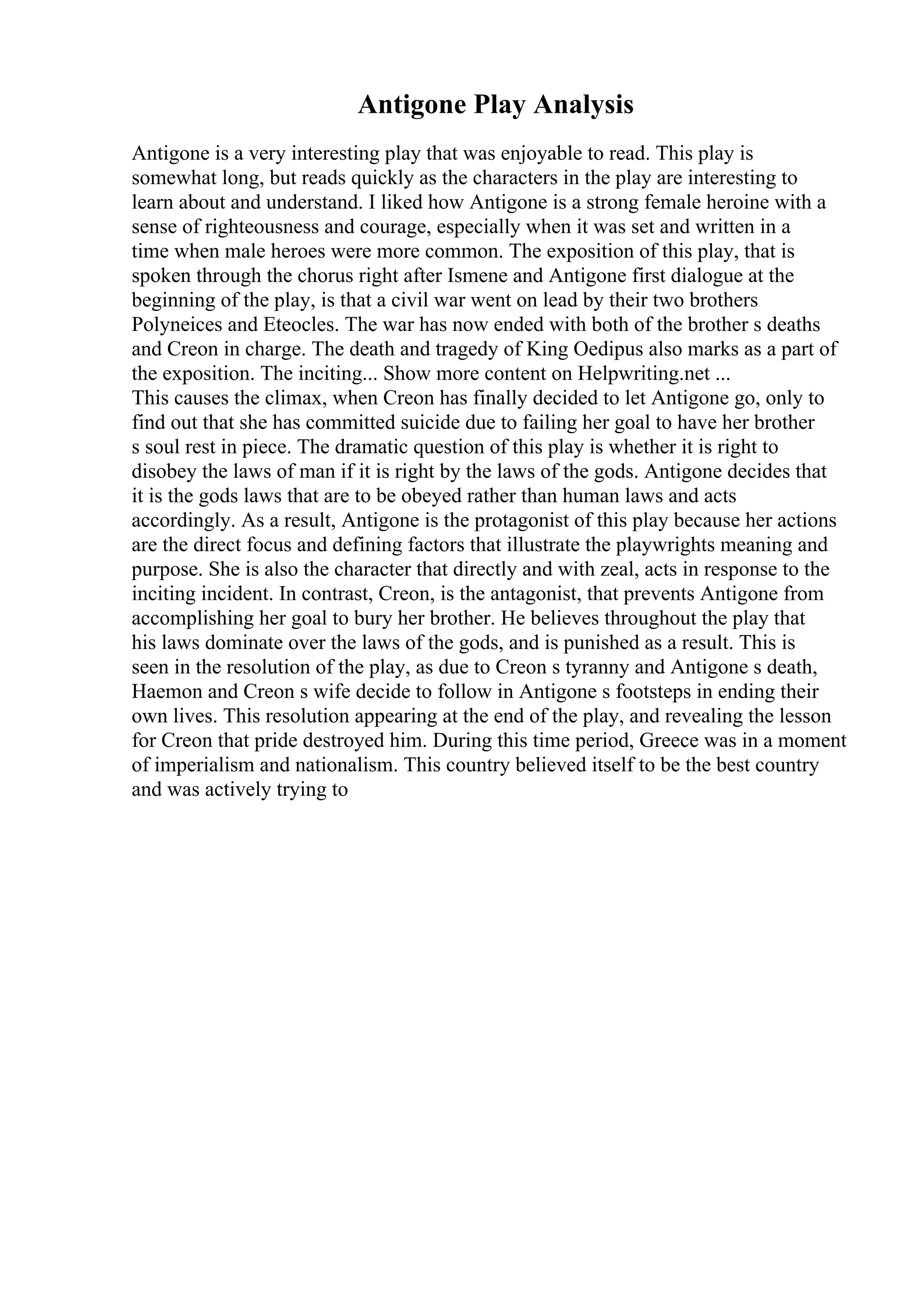 Antigone Play Analysis
Antigone is a very interesting play that was enjoyable to read. This play is
somewhat long, but reads quickly as the characters in the play are interesting to
learn about and understand. I liked how Antigone is a strong female heroine with a
sense of righteousness and courage, especially when it was set and written in a
time when male heroes were more common. The exposition of this play, that is
spoken through the chorus right after Ismene and Antigone first dialogue at the
beginning of the play, is that a civil war went on lead by their two brothers
Polyneices and Eteocles. The war has now ended with both of the brother s deaths
and Creon in charge. The death and tragedy of King Oedipus also marks as a part of
the exposition. The inciting... Show more content on Helpwriting.net ...
This causes the climax, when Creon has finally decided to let Antigone go, only to
find out that she has committed suicide due to failing her goal to have her brother
s soul rest in piece. The dramatic question of this play is whether it is right to
disobey the laws of man if it is right by the laws of the gods. Antigone decides that
it is the gods laws that are to be obeyed rather than human laws and acts
accordingly. As a result, Antigone is the protagonist of this play because her actions
are the direct focus and defining factors that illustrate the playwrights meaning and
purpose. She is also the character that directly and with zeal, acts in response to the
inciting incident. In contrast, Creon, is the antagonist, that prevents Antigone from
accomplishing her goal to bury her brother. He believes throughout the play that
his laws dominate over the laws of the gods, and is punished as a result. This is
seen in the resolution of the play, as due to Creon s tyranny and Antigone s death,
Haemon and Creon s wife decide to follow in Antigone s footsteps in ending their
own lives. This resolution appearing at the end of the play, and revealing the lesson
for Creon that pride destroyed him. During this time period, Greece was in a moment
of imperialism and nationalism. This country believed itself to be the best country
and was actively trying to
 