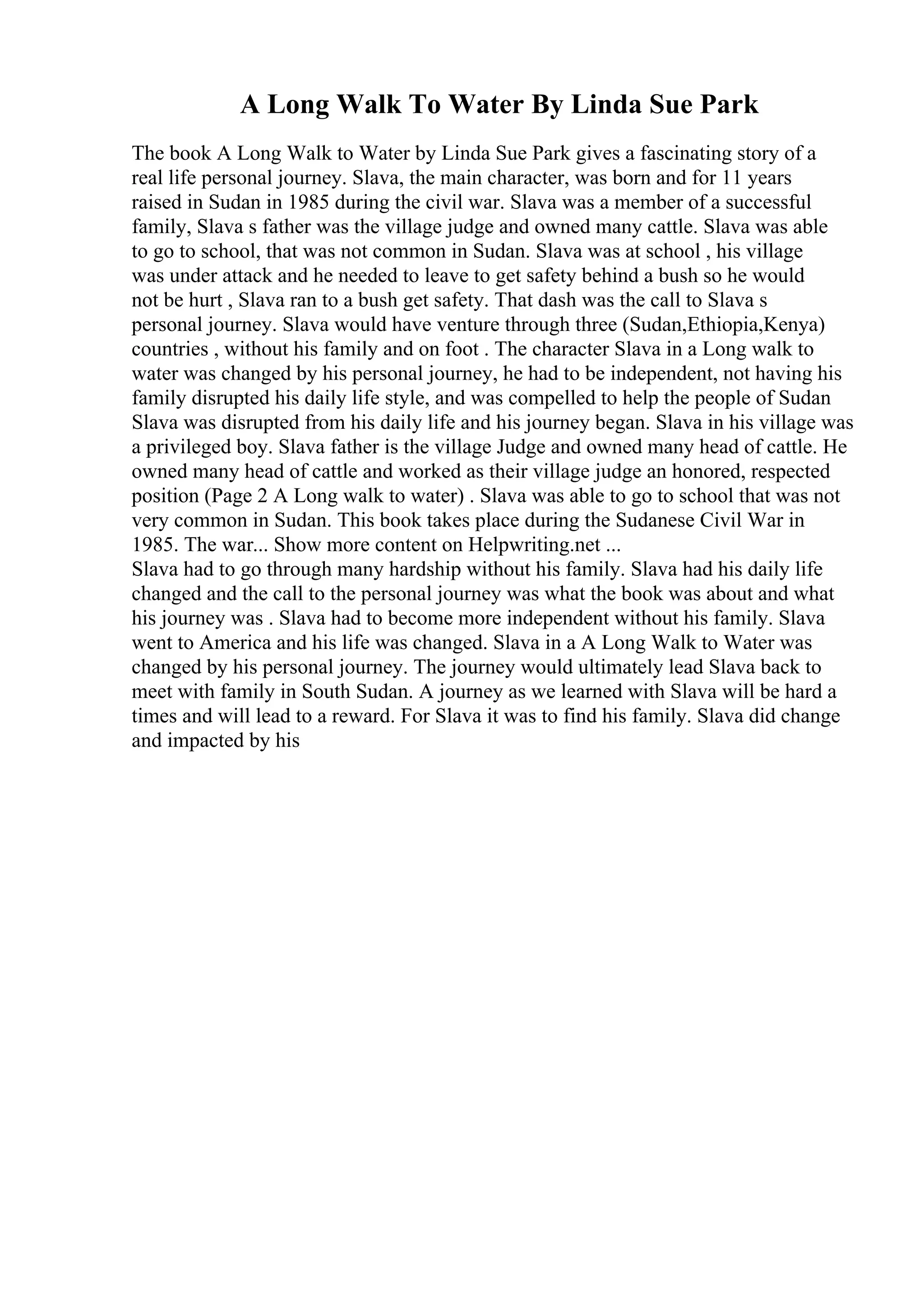 A Long Walk To Water By Linda Sue Park
The book A Long Walk to Water by Linda Sue Park gives a fascinating story of a
real life personal journey. Slava, the main character, was born and for 11 years
raised in Sudan in 1985 during the civil war. Slava was a member of a successful
family, Slava s father was the village judge and owned many cattle. Slava was able
to go to school, that was not common in Sudan. Slava was at school , his village
was under attack and he needed to leave to get safety behind a bush so he would
not be hurt , Slava ran to a bush get safety. That dash was the call to Slava s
personal journey. Slava would have venture through three (Sudan,Ethiopia,Kenya)
countries , without his family and on foot . The character Slava in a Long walk to
water was changed by his personal journey, he had to be independent, not having his
family disrupted his daily life style, and was compelled to help the people of Sudan
Slava was disrupted from his daily life and his journey began. Slava in his village was
a privileged boy. Slava father is the village Judge and owned many head of cattle. He
owned many head of cattle and worked as their village judge an honored, respected
position (Page 2 A Long walk to water) . Slava was able to go to school that was not
very common in Sudan. This book takes place during the Sudanese Civil War in
1985. The war... Show more content on Helpwriting.net ...
Slava had to go through many hardship without his family. Slava had his daily life
changed and the call to the personal journey was what the book was about and what
his journey was . Slava had to become more independent without his family. Slava
went to America and his life was changed. Slava in a A Long Walk to Water was
changed by his personal journey. The journey would ultimately lead Slava back to
meet with family in South Sudan. A journey as we learned with Slava will be hard a
times and will lead to a reward. For Slava it was to find his family. Slava did change
and impacted by his
 