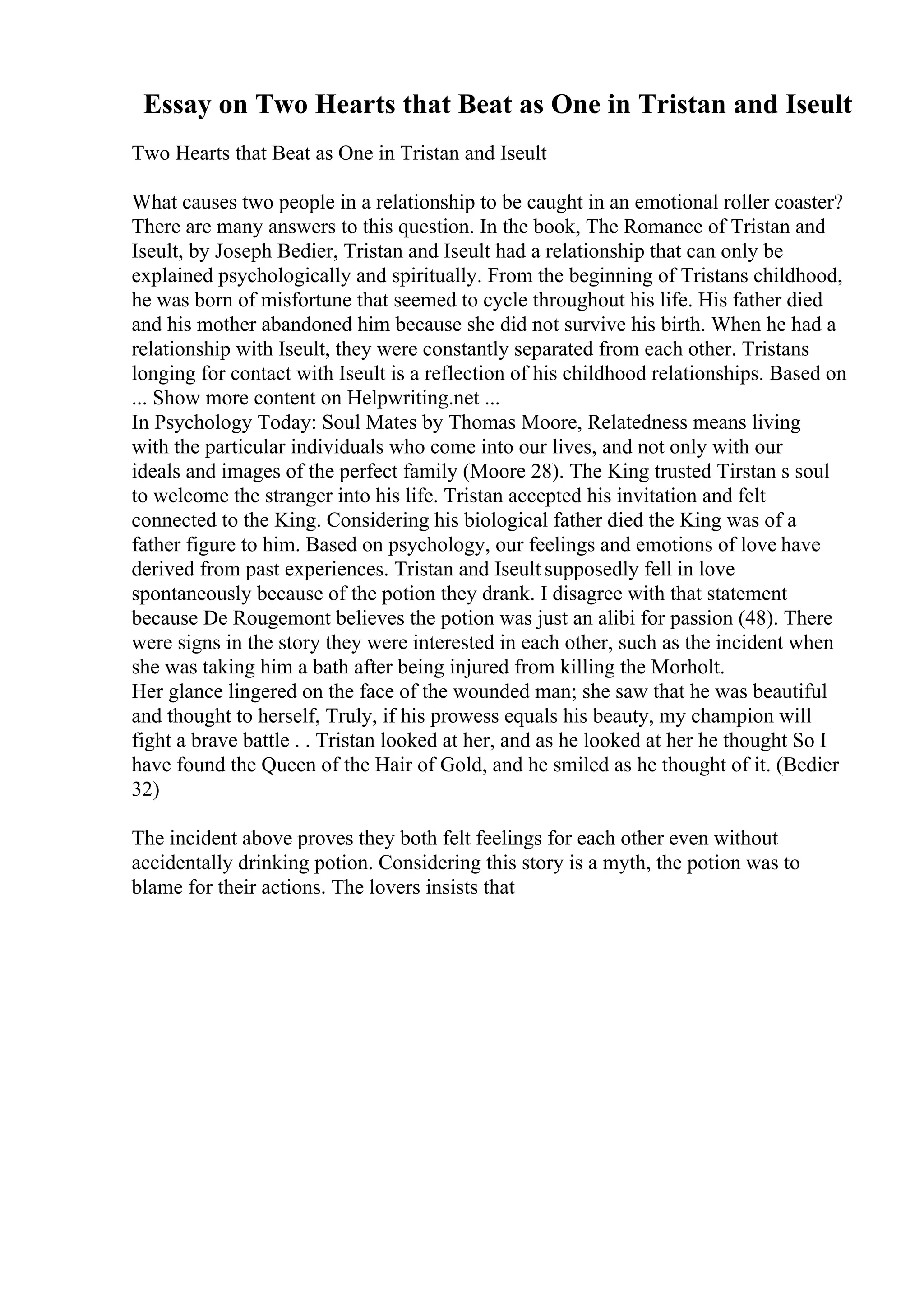 Essay on Two Hearts that Beat as One in Tristan and Iseult
Two Hearts that Beat as One in Tristan and Iseult
What causes two people in a relationship to be caught in an emotional roller coaster?
There are many answers to this question. In the book, The Romance of Tristan and
Iseult, by Joseph Bedier, Tristan and Iseult had a relationship that can only be
explained psychologically and spiritually. From the beginning of Tristans childhood,
he was born of misfortune that seemed to cycle throughout his life. His father died
and his mother abandoned him because she did not survive his birth. When he had a
relationship with Iseult, they were constantly separated from each other. Tristans
longing for contact with Iseult is a reflection of his childhood relationships. Based on
... Show more content on Helpwriting.net ...
In Psychology Today: Soul Mates by Thomas Moore, Relatedness means living
with the particular individuals who come into our lives, and not only with our
ideals and images of the perfect family (Moore 28). The King trusted Tirstan s soul
to welcome the stranger into his life. Tristan accepted his invitation and felt
connected to the King. Considering his biological father died the King was of a
father figure to him. Based on psychology, our feelings and emotions of love have
derived from past experiences. Tristan and Iseult supposedly fell in love
spontaneously because of the potion they drank. I disagree with that statement
because De Rougemont believes the potion was just an alibi for passion (48). There
were signs in the story they were interested in each other, such as the incident when
she was taking him a bath after being injured from killing the Morholt.
Her glance lingered on the face of the wounded man; she saw that he was beautiful
and thought to herself, Truly, if his prowess equals his beauty, my champion will
fight a brave battle . . Tristan looked at her, and as he looked at her he thought So I
have found the Queen of the Hair of Gold, and he smiled as he thought of it. (Bedier
32)
The incident above proves they both felt feelings for each other even without
accidentally drinking potion. Considering this story is a myth, the potion was to
blame for their actions. The lovers insists that
 