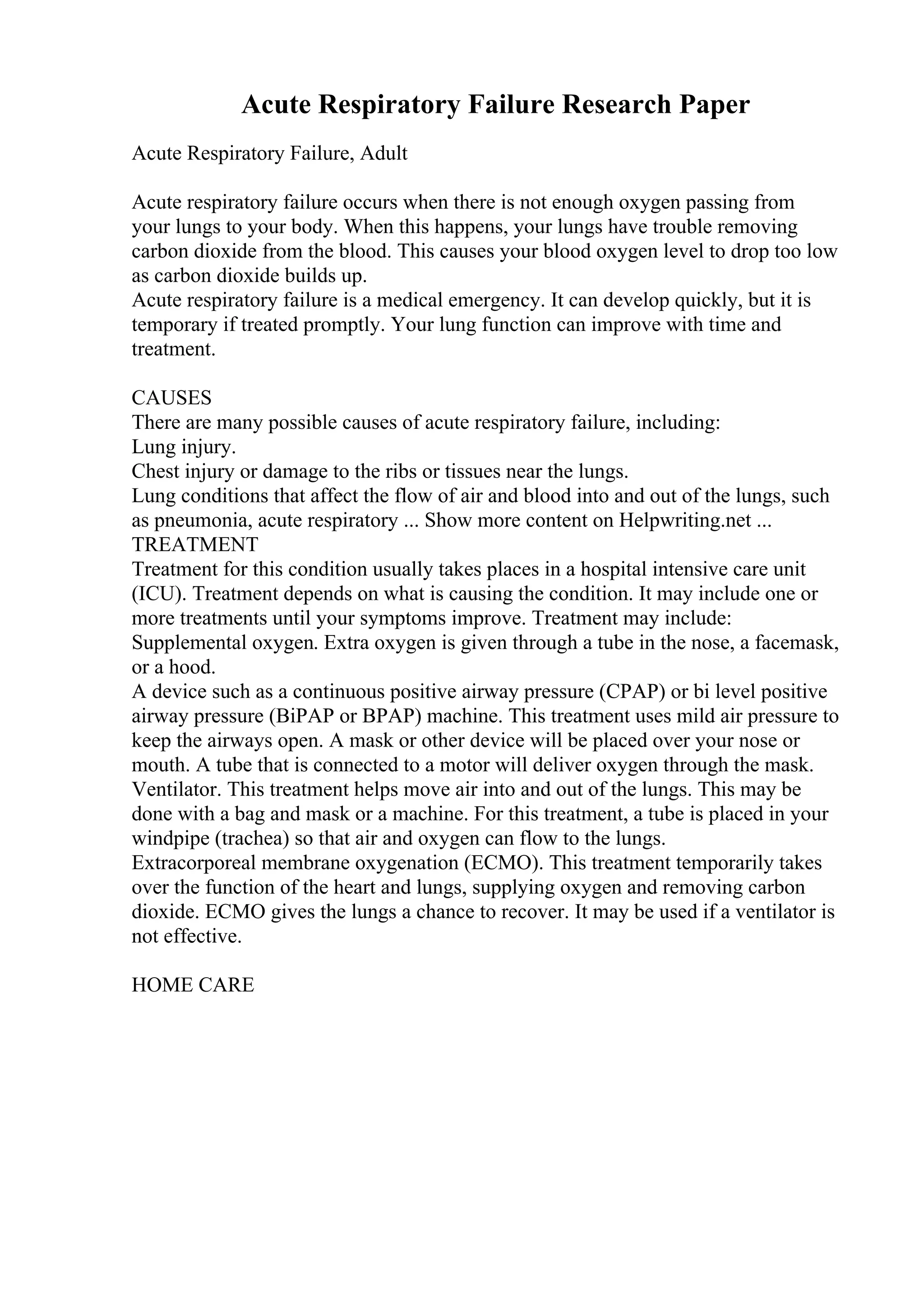 Acute Respiratory Failure Research Paper
Acute Respiratory Failure, Adult
Acute respiratory failure occurs when there is not enough oxygen passing from
your lungs to your body. When this happens, your lungs have trouble removing
carbon dioxide from the blood. This causes your blood oxygen level to drop too low
as carbon dioxide builds up.
Acute respiratory failure is a medical emergency. It can develop quickly, but it is
temporary if treated promptly. Your lung function can improve with time and
treatment.
CAUSES
There are many possible causes of acute respiratory failure, including:
Lung injury.
Chest injury or damage to the ribs or tissues near the lungs.
Lung conditions that affect the flow of air and blood into and out of the lungs, such
as pneumonia, acute respiratory ... Show more content on Helpwriting.net ...
TREATMENT
Treatment for this condition usually takes places in a hospital intensive care unit
(ICU). Treatment depends on what is causing the condition. It may include one or
more treatments until your symptoms improve. Treatment may include:
Supplemental oxygen. Extra oxygen is given through a tube in the nose, a facemask,
or a hood.
A device such as a continuous positive airway pressure (CPAP) or bi level positive
airway pressure (BiPAP or BPAP) machine. This treatment uses mild air pressure to
keep the airways open. A mask or other device will be placed over your nose or
mouth. A tube that is connected to a motor will deliver oxygen through the mask.
Ventilator. This treatment helps move air into and out of the lungs. This may be
done with a bag and mask or a machine. For this treatment, a tube is placed in your
windpipe (trachea) so that air and oxygen can flow to the lungs.
Extracorporeal membrane oxygenation (ECMO). This treatment temporarily takes
over the function of the heart and lungs, supplying oxygen and removing carbon
dioxide. ECMO gives the lungs a chance to recover. It may be used if a ventilator is
not effective.
HOME CARE
 