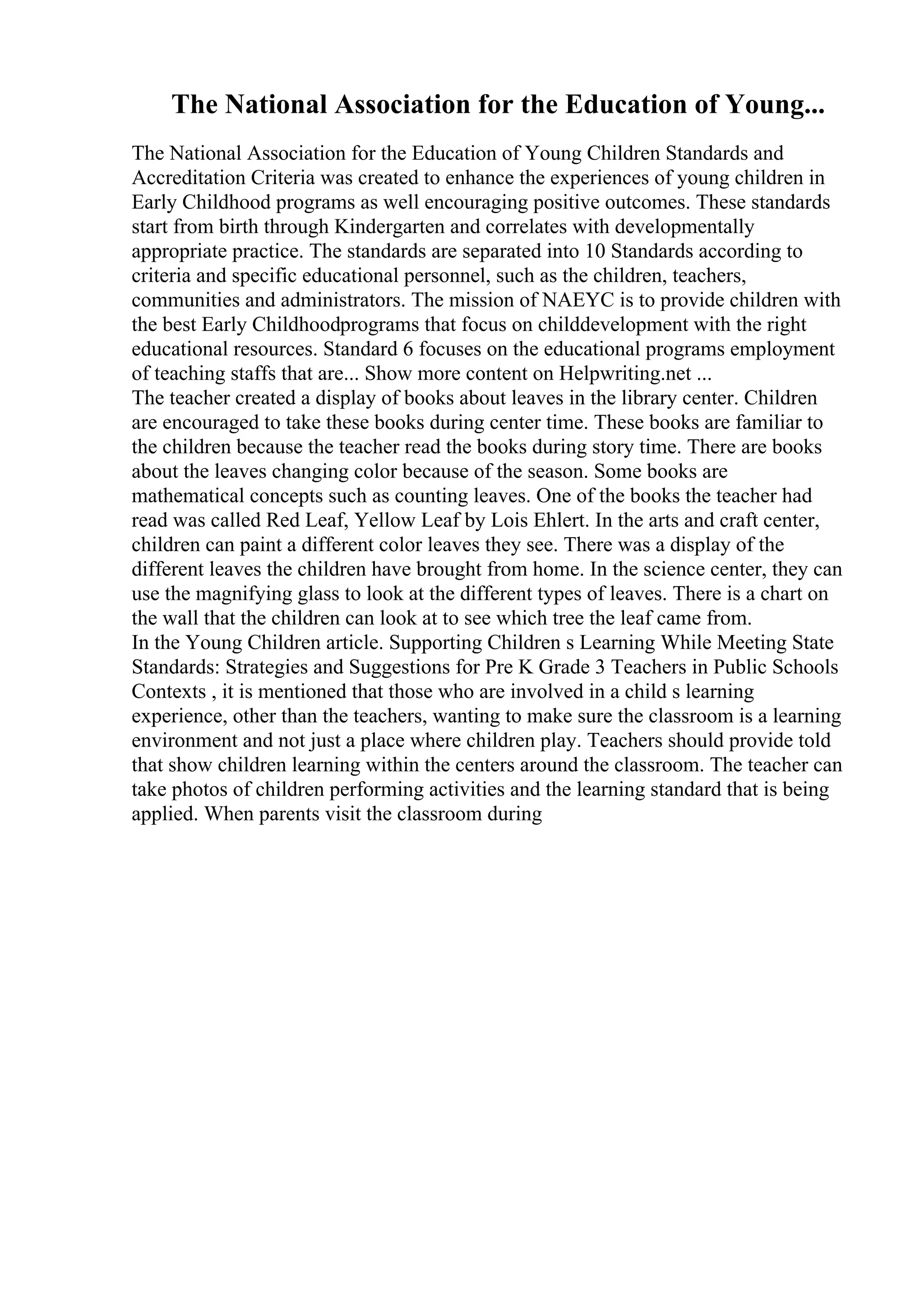 The National Association for the Education of Young...
The National Association for the Education of Young Children Standards and
Accreditation Criteria was created to enhance the experiences of young children in
Early Childhood programs as well encouraging positive outcomes. These standards
start from birth through Kindergarten and correlates with developmentally
appropriate practice. The standards are separated into 10 Standards according to
criteria and specific educational personnel, such as the children, teachers,
communities and administrators. The mission of NAEYC is to provide children with
the best Early Childhoodprograms that focus on childdevelopment with the right
educational resources. Standard 6 focuses on the educational programs employment
of teaching staffs that are... Show more content on Helpwriting.net ...
The teacher created a display of books about leaves in the library center. Children
are encouraged to take these books during center time. These books are familiar to
the children because the teacher read the books during story time. There are books
about the leaves changing color because of the season. Some books are
mathematical concepts such as counting leaves. One of the books the teacher had
read was called Red Leaf, Yellow Leaf by Lois Ehlert. In the arts and craft center,
children can paint a different color leaves they see. There was a display of the
different leaves the children have brought from home. In the science center, they can
use the magnifying glass to look at the different types of leaves. There is a chart on
the wall that the children can look at to see which tree the leaf came from.
In the Young Children article. Supporting Children s Learning While Meeting State
Standards: Strategies and Suggestions for Pre K Grade 3 Teachers in Public Schools
Contexts , it is mentioned that those who are involved in a child s learning
experience, other than the teachers, wanting to make sure the classroom is a learning
environment and not just a place where children play. Teachers should provide told
that show children learning within the centers around the classroom. The teacher can
take photos of children performing activities and the learning standard that is being
applied. When parents visit the classroom during
 