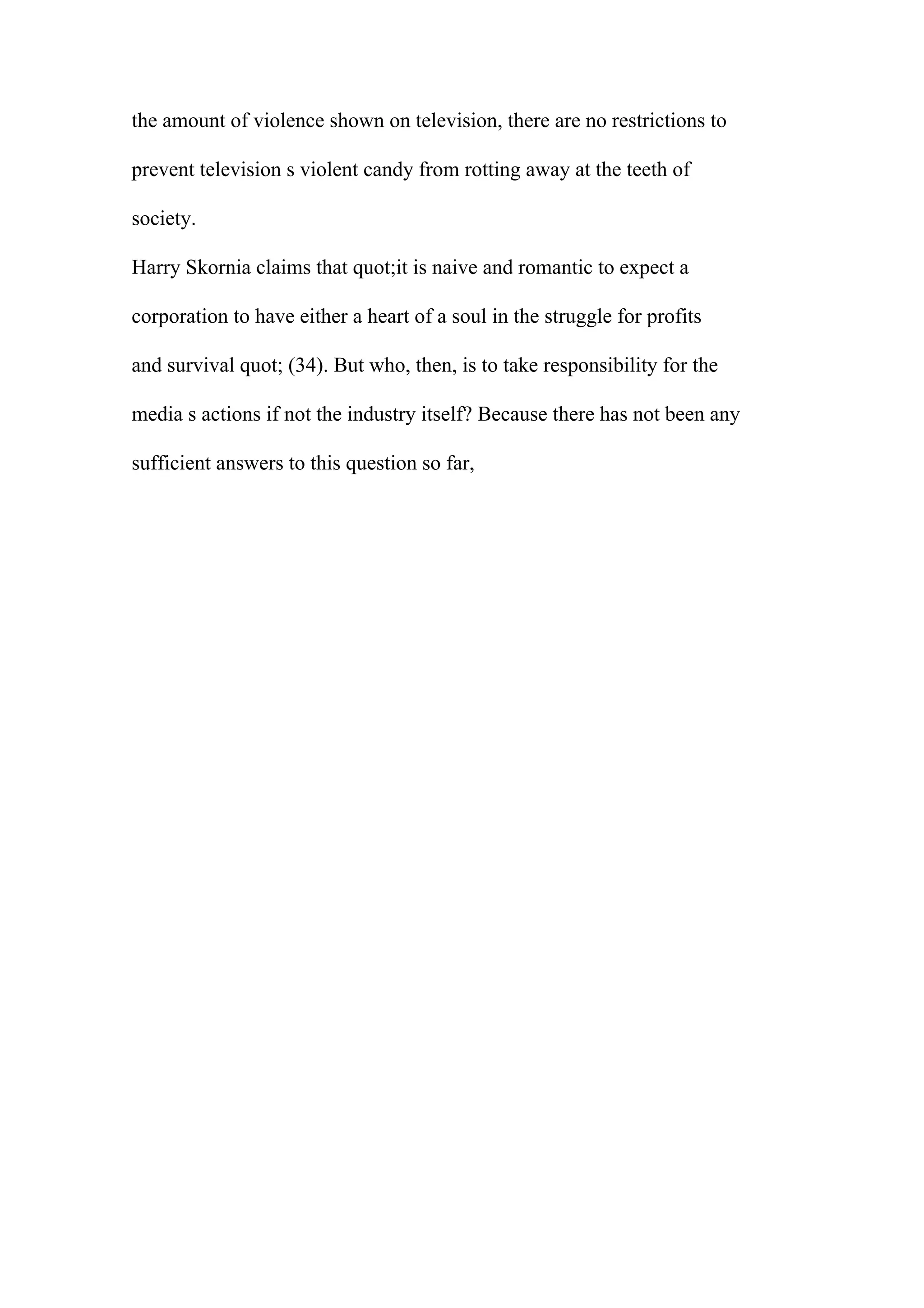 the amount of violence shown on television, there are no restrictions to
prevent television s violent candy from rotting away at the teeth of
society.
Harry Skornia claims that quot;it is naive and romantic to expect a
corporation to have either a heart of a soul in the struggle for profits
and survival quot; (34). But who, then, is to take responsibility for the
media s actions if not the industry itself? Because there has not been any
sufficient answers to this question so far,
 