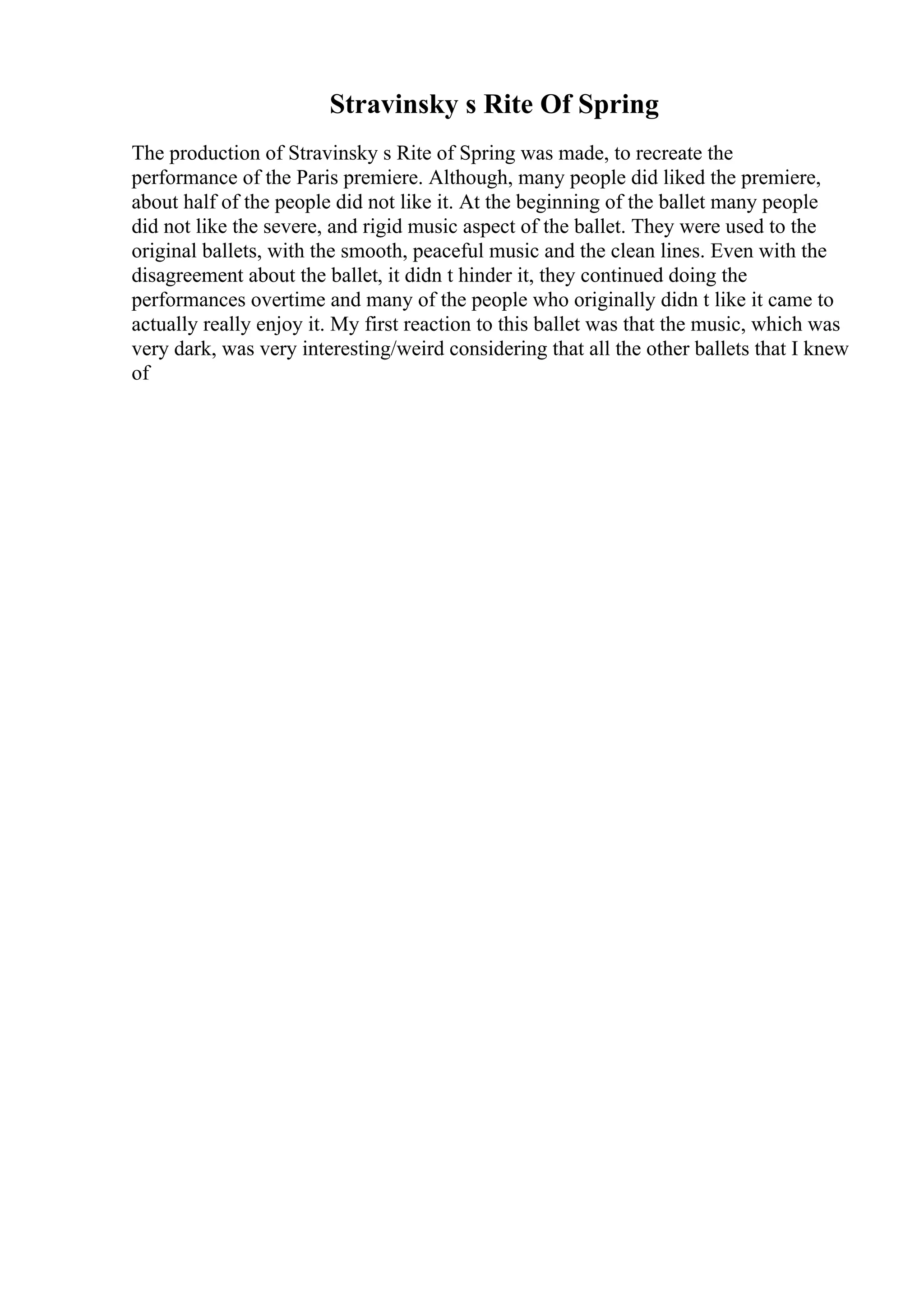 Stravinsky s Rite Of Spring
The production of Stravinsky s Rite of Spring was made, to recreate the
performance of the Paris premiere. Although, many people did liked the premiere,
about half of the people did not like it. At the beginning of the ballet many people
did not like the severe, and rigid music aspect of the ballet. They were used to the
original ballets, with the smooth, peaceful music and the clean lines. Even with the
disagreement about the ballet, it didn t hinder it, they continued doing the
performances overtime and many of the people who originally didn t like it came to
actually really enjoy it. My first reaction to this ballet was that the music, which was
very dark, was very interesting/weird considering that all the other ballets that I knew
of
 