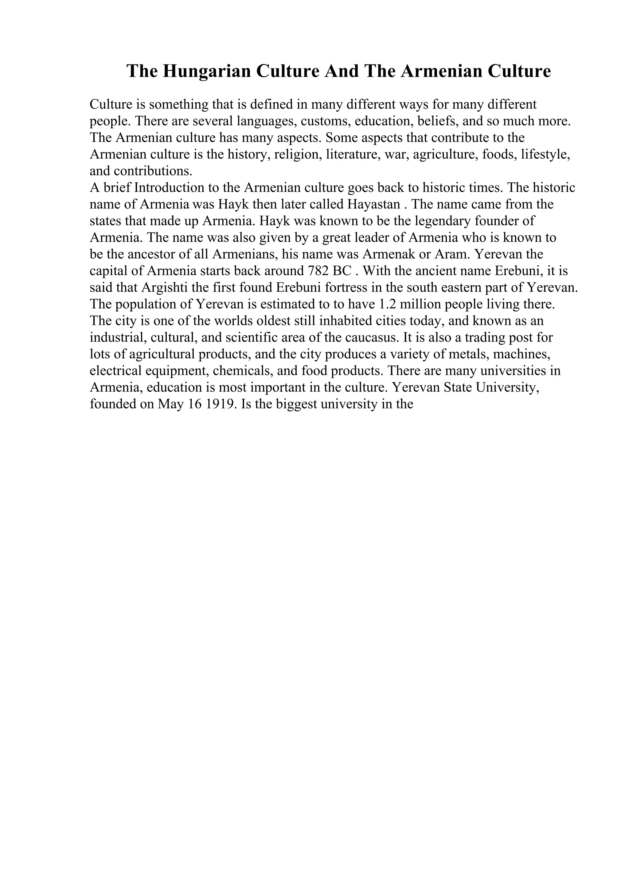 The Hungarian Culture And The Armenian Culture
Culture is something that is defined in many different ways for many different
people. There are several languages, customs, education, beliefs, and so much more.
The Armenian culture has many aspects. Some aspects that contribute to the
Armenian culture is the history, religion, literature, war, agriculture, foods, lifestyle,
and contributions.
A brief Introduction to the Armenian culture goes back to historic times. The historic
name of Armenia was Hayk then later called Hayastan . The name came from the
states that made up Armenia. Hayk was known to be the legendary founder of
Armenia. The name was also given by a great leader of Armenia who is known to
be the ancestor of all Armenians, his name was Armenak or Aram. Yerevan the
capital of Armenia starts back around 782 BC . With the ancient name Erebuni, it is
said that Argishti the first found Erebuni fortress in the south eastern part of Yerevan.
The population of Yerevan is estimated to to have 1.2 million people living there.
The city is one of the worlds oldest still inhabited cities today, and known as an
industrial, cultural, and scientific area of the caucasus. It is also a trading post for
lots of agricultural products, and the city produces a variety of metals, machines,
electrical equipment, chemicals, and food products. There are many universities in
Armenia, education is most important in the culture. Yerevan State University,
founded on May 16 1919. Is the biggest university in the
 