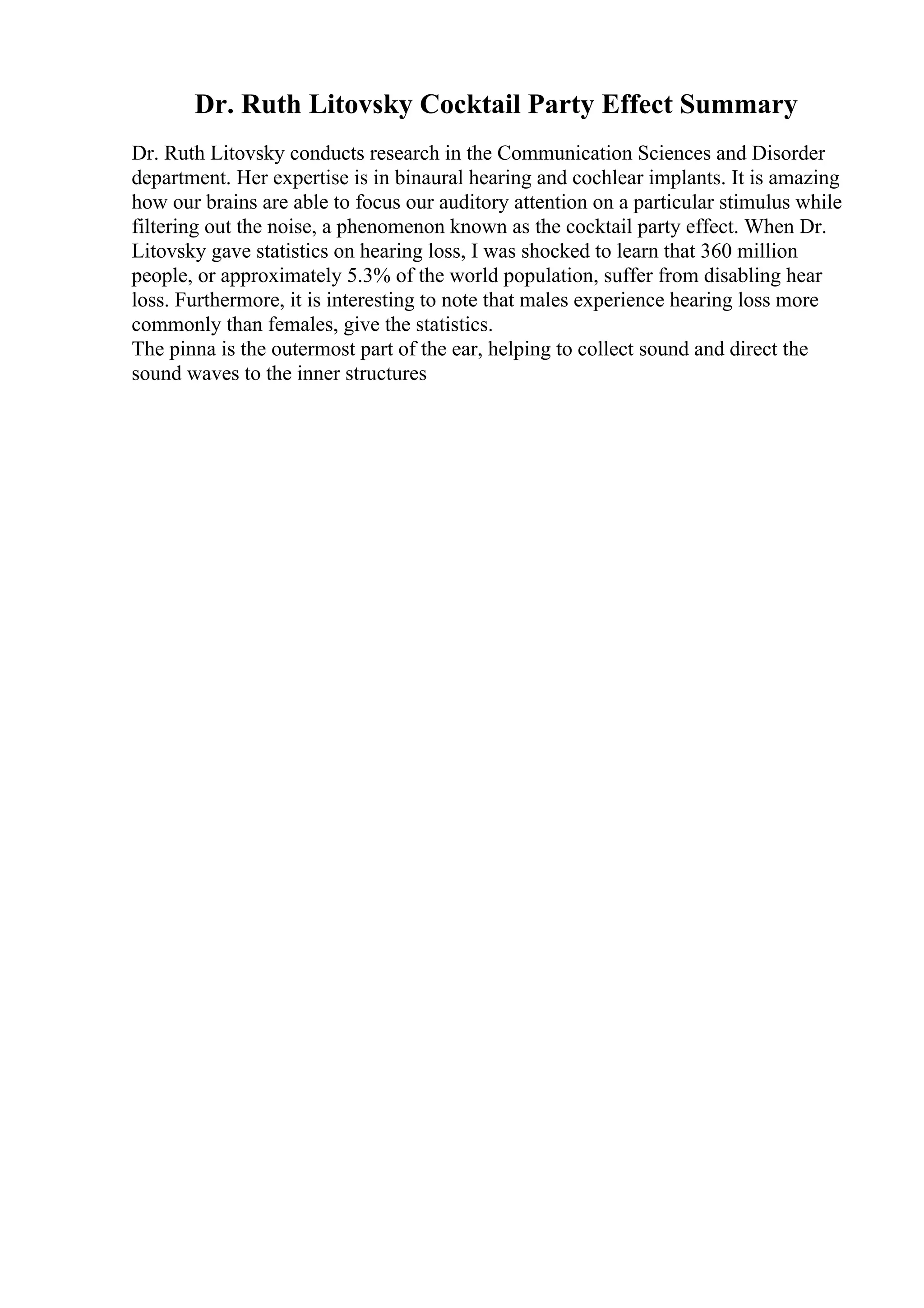 Dr. Ruth Litovsky Cocktail Party Effect Summary
Dr. Ruth Litovsky conducts research in the Communication Sciences and Disorder
department. Her expertise is in binaural hearing and cochlear implants. It is amazing
how our brains are able to focus our auditory attention on a particular stimulus while
filtering out the noise, a phenomenon known as the cocktail party effect. When Dr.
Litovsky gave statistics on hearing loss, I was shocked to learn that 360 million
people, or approximately 5.3% of the world population, suffer from disabling hear
loss. Furthermore, it is interesting to note that males experience hearing loss more
commonly than females, give the statistics.
The pinna is the outermost part of the ear, helping to collect sound and direct the
sound waves to the inner structures
 