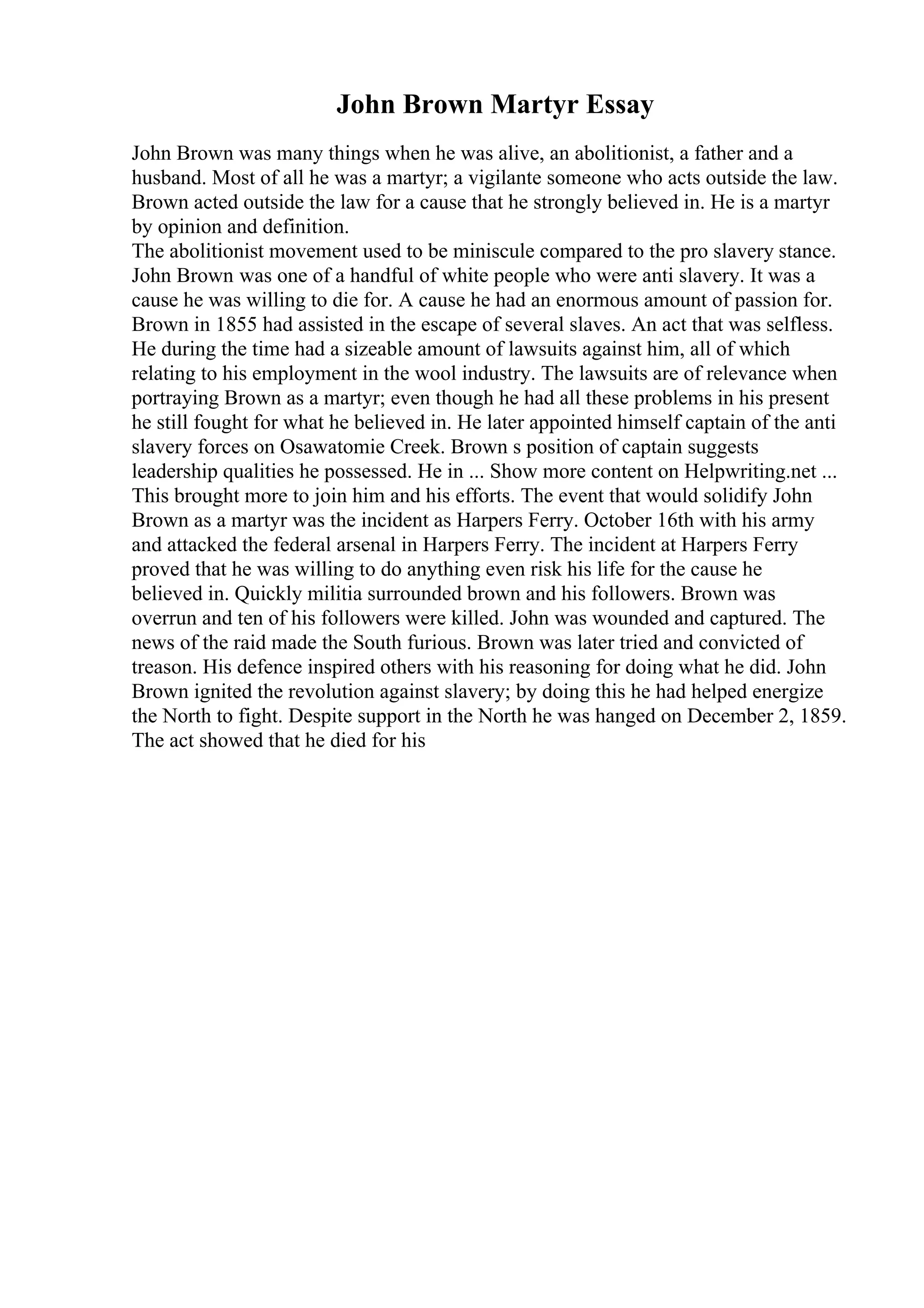 John Brown Martyr Essay
John Brown was many things when he was alive, an abolitionist, a father and a
husband. Most of all he was a martyr; a vigilante someone who acts outside the law.
Brown acted outside the law for a cause that he strongly believed in. He is a martyr
by opinion and definition.
The abolitionist movement used to be miniscule compared to the pro slavery stance.
John Brown was one of a handful of white people who were anti slavery. It was a
cause he was willing to die for. A cause he had an enormous amount of passion for.
Brown in 1855 had assisted in the escape of several slaves. An act that was selfless.
He during the time had a sizeable amount of lawsuits against him, all of which
relating to his employment in the wool industry. The lawsuits are of relevance when
portraying Brown as a martyr; even though he had all these problems in his present
he still fought for what he believed in. He later appointed himself captain of the anti
slavery forces on Osawatomie Creek. Brown s position of captain suggests
leadership qualities he possessed. He in ... Show more content on Helpwriting.net ...
This brought more to join him and his efforts. The event that would solidify John
Brown as a martyr was the incident as Harpers Ferry. October 16th with his army
and attacked the federal arsenal in Harpers Ferry. The incident at Harpers Ferry
proved that he was willing to do anything even risk his life for the cause he
believed in. Quickly militia surrounded brown and his followers. Brown was
overrun and ten of his followers were killed. John was wounded and captured. The
news of the raid made the South furious. Brown was later tried and convicted of
treason. His defence inspired others with his reasoning for doing what he did. John
Brown ignited the revolution against slavery; by doing this he had helped energize
the North to fight. Despite support in the North he was hanged on December 2, 1859.
The act showed that he died for his
 