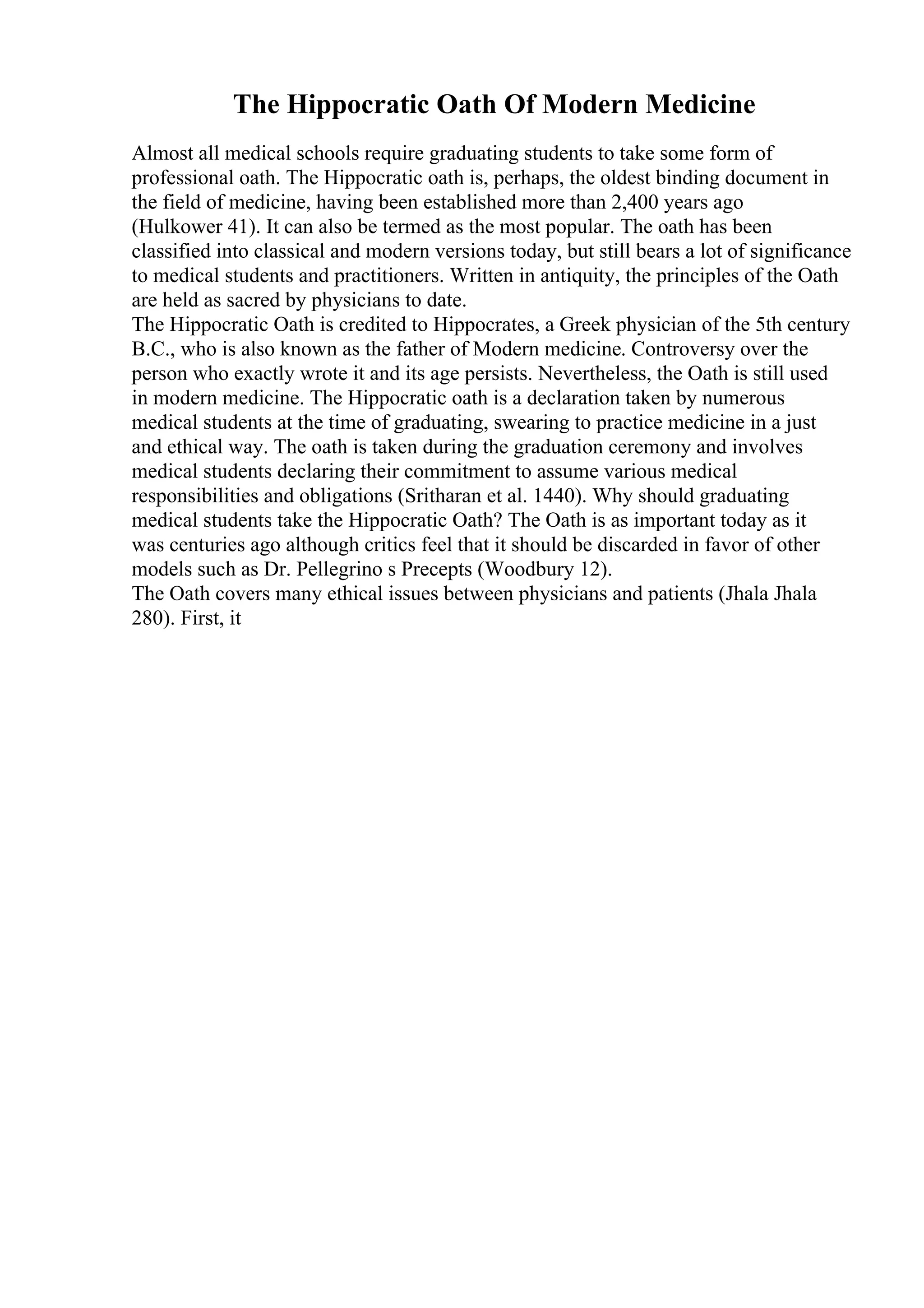 The Hippocratic Oath Of Modern Medicine
Almost all medical schools require graduating students to take some form of
professional oath. The Hippocratic oath is, perhaps, the oldest binding document in
the field of medicine, having been established more than 2,400 years ago
(Hulkower 41). It can also be termed as the most popular. The oath has been
classified into classical and modern versions today, but still bears a lot of significance
to medical students and practitioners. Written in antiquity, the principles of the Oath
are held as sacred by physicians to date.
The Hippocratic Oath is credited to Hippocrates, a Greek physician of the 5th century
B.C., who is also known as the father of Modern medicine. Controversy over the
person who exactly wrote it and its age persists. Nevertheless, the Oath is still used
in modern medicine. The Hippocratic oath is a declaration taken by numerous
medical students at the time of graduating, swearing to practice medicine in a just
and ethical way. The oath is taken during the graduation ceremony and involves
medical students declaring their commitment to assume various medical
responsibilities and obligations (Sritharan et al. 1440). Why should graduating
medical students take the Hippocratic Oath? The Oath is as important today as it
was centuries ago although critics feel that it should be discarded in favor of other
models such as Dr. Pellegrino s Precepts (Woodbury 12).
The Oath covers many ethical issues between physicians and patients (Jhala Jhala
280). First, it
 