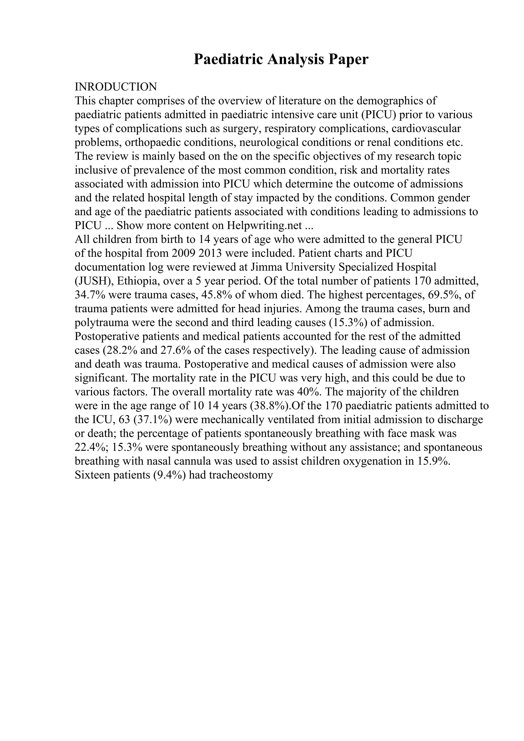 Paediatric Analysis Paper
INRODUCTION
This chapter comprises of the overview of literature on the demographics of
paediatric patients admitted in paediatric intensive care unit (PICU) prior to various
types of complications such as surgery, respiratory complications, cardiovascular
problems, orthopaedic conditions, neurological conditions or renal conditions etc.
The review is mainly based on the on the specific objectives of my research topic
inclusive of prevalence of the most common condition, risk and mortality rates
associated with admission into PICU which determine the outcome of admissions
and the related hospital length of stay impacted by the conditions. Common gender
and age of the paediatric patients associated with conditions leading to admissions to
PICU ... Show more content on Helpwriting.net ...
All children from birth to 14 years of age who were admitted to the general PICU
of the hospital from 2009 2013 were included. Patient charts and PICU
documentation log were reviewed at Jimma University Specialized Hospital
(JUSH), Ethiopia, over a 5 year period. Of the total number of patients 170 admitted,
34.7% were trauma cases, 45.8% of whom died. The highest percentages, 69.5%, of
trauma patients were admitted for head injuries. Among the trauma cases, burn and
polytrauma were the second and third leading causes (15.3%) of admission.
Postoperative patients and medical patients accounted for the rest of the admitted
cases (28.2% and 27.6% of the cases respectively). The leading cause of admission
and death was trauma. Postoperative and medical causes of admission were also
significant. The mortality rate in the PICU was very high, and this could be due to
various factors. The overall mortality rate was 40%. The majority of the children
were in the age range of 10 14 years (38.8%).Of the 170 paediatric patients admitted to
the ICU, 63 (37.1%) were mechanically ventilated from initial admission to discharge
or death; the percentage of patients spontaneously breathing with face mask was
22.4%; 15.3% were spontaneously breathing without any assistance; and spontaneous
breathing with nasal cannula was used to assist children oxygenation in 15.9%.
Sixteen patients (9.4%) had tracheostomy
 