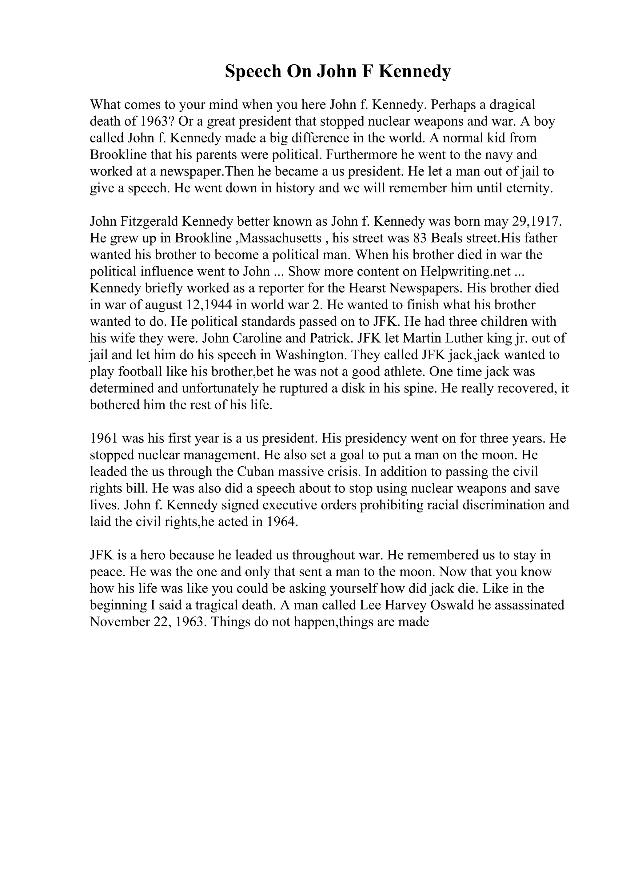 Speech On John F Kennedy
What comes to your mind when you here John f. Kennedy. Perhaps a dragical
death of 1963? Or a great president that stopped nuclear weapons and war. A boy
called John f. Kennedy made a big difference in the world. A normal kid from
Brookline that his parents were political. Furthermore he went to the navy and
worked at a newspaper.Then he became a us president. He let a man out of jail to
give a speech. He went down in history and we will remember him until eternity.
John Fitzgerald Kennedy better known as John f. Kennedy was born may 29,1917.
He grew up in Brookline ,Massachusetts , his street was 83 Beals street.His father
wanted his brother to become a political man. When his brother died in war the
political influence went to John ... Show more content on Helpwriting.net ...
Kennedy briefly worked as a reporter for the Hearst Newspapers. His brother died
in war of august 12,1944 in world war 2. He wanted to finish what his brother
wanted to do. He political standards passed on to JFK. He had three children with
his wife they were. John Caroline and Patrick. JFK let Martin Luther king jr. out of
jail and let him do his speech in Washington. They called JFK jack,jack wanted to
play football like his brother,bet he was not a good athlete. One time jack was
determined and unfortunately he ruptured a disk in his spine. He really recovered, it
bothered him the rest of his life.
1961 was his first year is a us president. His presidency went on for three years. He
stopped nuclear management. He also set a goal to put a man on the moon. He
leaded the us through the Cuban massive crisis. In addition to passing the civil
rights bill. He was also did a speech about to stop using nuclear weapons and save
lives. John f. Kennedy signed executive orders prohibiting racial discrimination and
laid the civil rights,he acted in 1964.
JFK is a hero because he leaded us throughout war. He remembered us to stay in
peace. He was the one and only that sent a man to the moon. Now that you know
how his life was like you could be asking yourself how did jack die. Like in the
beginning I said a tragical death. A man called Lee Harvey Oswald he assassinated
November 22, 1963. Things do not happen,things are made
 