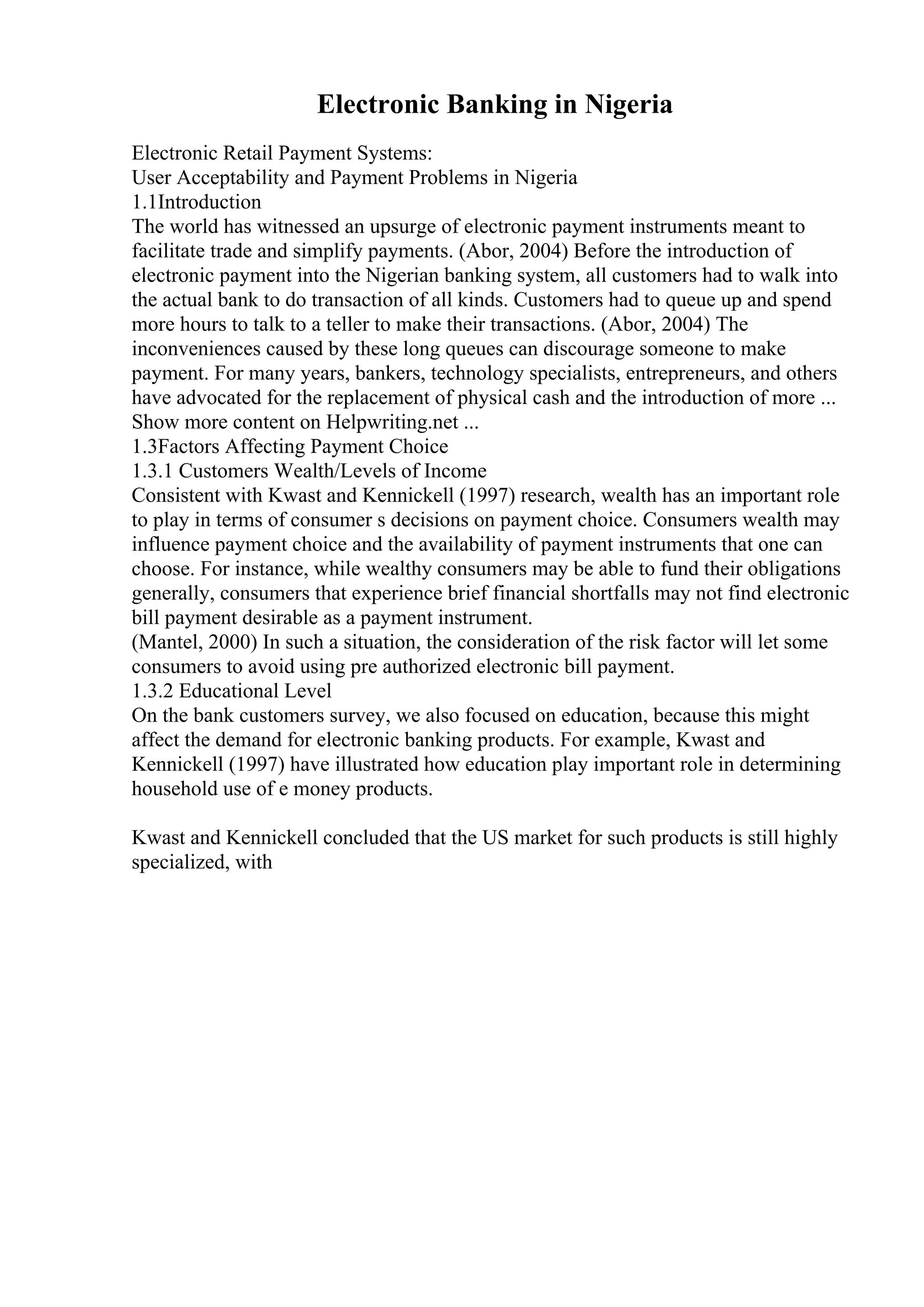Electronic Banking in Nigeria
Electronic Retail Payment Systems:
User Acceptability and Payment Problems in Nigeria
1.1Introduction
The world has witnessed an upsurge of electronic payment instruments meant to
facilitate trade and simplify payments. (Abor, 2004) Before the introduction of
electronic payment into the Nigerian banking system, all customers had to walk into
the actual bank to do transaction of all kinds. Customers had to queue up and spend
more hours to talk to a teller to make their transactions. (Abor, 2004) The
inconveniences caused by these long queues can discourage someone to make
payment. For many years, bankers, technology specialists, entrepreneurs, and others
have advocated for the replacement of physical cash and the introduction of more ...
Show more content on Helpwriting.net ...
1.3Factors Affecting Payment Choice
1.3.1 Customers Wealth/Levels of Income
Consistent with Kwast and Kennickell (1997) research, wealth has an important role
to play in terms of consumer s decisions on payment choice. Consumers wealth may
influence payment choice and the availability of payment instruments that one can
choose. For instance, while wealthy consumers may be able to fund their obligations
generally, consumers that experience brief financial shortfalls may not find electronic
bill payment desirable as a payment instrument.
(Mantel, 2000) In such a situation, the consideration of the risk factor will let some
consumers to avoid using pre authorized electronic bill payment.
1.3.2 Educational Level
On the bank customers survey, we also focused on education, because this might
affect the demand for electronic banking products. For example, Kwast and
Kennickell (1997) have illustrated how education play important role in determining
household use of e money products.
Kwast and Kennickell concluded that the US market for such products is still highly
specialized, with
 