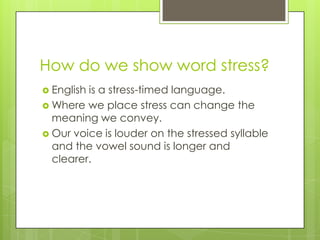 How do we show word stress?
 English is a stress-timed language.
 Where we place stress can change the
meaning we convey.
 Our voice is louder on the stressed syllable
and the vowel sound is longer and
clearer.
 