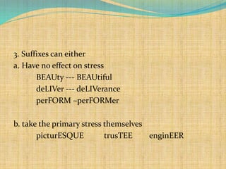 3. Suffixes can either 
a. Have no effect on stress 
BEAUty --- BEAUtiful 
deLIVer --- deLIVerance 
perFORM –perFORMer 
b. take the primary stress themselves 
picturESQUE trusTEE enginEER 
 