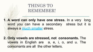 THINGS TO
REMEMBER!
1. A word can only have one stress. In a very long
word you can have a secondary stress but it is
always a much smaller stress.
2. Only vowels are stressed, not consonants. The
vowels in English are a, e, i, o, and u. The
consonants are all the other letters.
 