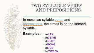 TWO SYLLABLE VERBS
AND PREPOSITIONS
In most two syllable verbs and
prepositions, the stress is on the second
syllable.
Examples: • reLAX
• reCEIVE
• diRECT
• aMONG
• aSIDE
• beTWEEN
 