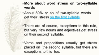 • More about word stress on two-syllable
words
• About 80% or so of two-syllable words
get their stress on the first syllable.
• There are of course, exceptions to this rule,
but very few nouns and adjectives get stress
on their second syllable.
• Verbs and prepositions usually get stress
placed on the second syllable, but there are
exceptions to this too.
 