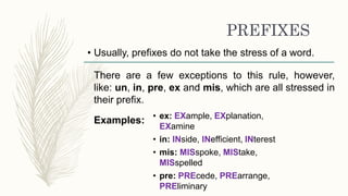 PREFIXES
• Usually, prefixes do not take the stress of a word.
There are a few exceptions to this rule, however,
like: un, in, pre, ex and mis, which are all stressed in
their prefix.
Examples: • ex: EXample, EXplanation,
EXamine
• in: INside, INefficient, INterest
• mis: MISspoke, MIStake,
MISspelled
• pre: PREcede, PREarrange,
PREliminary
 