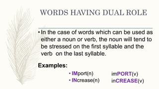 WORDS HAVING DUAL ROLE
•In the case of words which can be used as
either a noun or verb, the noun will tend to
be stressed on the first syllable and the
verb on the last syllable.
Examples:
• IMport(n)
• INcrease(n)
imPORT(v)
inCREASE(v)
 