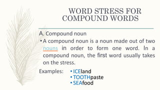 WORD STRESS FOR
COMPOUND WORDS
A. Compound noun
•A compound noun is a noun made out of two
nouns in order to form one word. In a
compound noun, the first word usually takes
on the stress.
Examples: •ICEland
•TOOTHpaste
•SEAfood
 