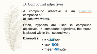B. Compound adjectives
• A compound adjective is an adjective
composed of
at least two words.
Often, hyphens are used in compound
adjectives. In compound adjectives, the stress
is placed within the second word.
Examples:
•ten-MEter
•rock-SOlid
•fifteen-MInute
 