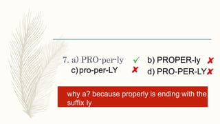 7. a) PRO-per-ly
c)pro-per-LY
b) PROPER-ly
d) PRO-PER-LY
why a? because properly is ending with the
suffix ly
 