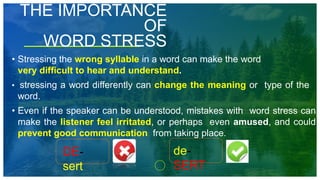 THE IMPORTANCE
OF
WORD STRESS
• Stressing the wrong syllable in a word can make the word
very difficult to hear and understand.
• stressing a word differently can change the meaning or type of the
word.
• Even if the speaker can be understood, mistakes with word stress can
make the listener feel irritated, or perhaps even amused, and could
prevent good communication from taking place.
DE-
sert
de-
SERT
 