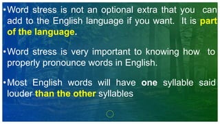 •Word stress is not an optional extra that you can
add to the English language if you want. It is part
of the language.
•Word stress is very important to knowing how to
properly pronounce words in English.
•Most English words will have one syllable said
louder than the other syllables
 