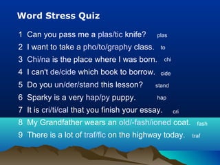 Word Stress Quiz
1 Can you pass me a plas/tic knife?
2 I want to take a pho/to/graphy class.
3 Chi/na is the place where I was born.
4 I can't de/cide which book to borrow.
5 Do you un/der/stand this lesson?
6 Sparky is a very hap/py puppy.
7 It is cri/ti/cal that you finish your essay.
8 My Grandfather wears an old/-fash/ioned coat.
9 There is a lot of traf/fic on the highway today.
plas
to
chi
cide
stand
hap
cri
fash
traf
 