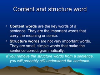Content and structure wordContent and structure word
• Content words are the key words of a
sentence. They are the important words that
carry the meaning or sense.
• Structure words are not very important words.
They are small, simple words that make the
sentence correct grammatically.
If you remove the structure words from a sentence,
you will probably still understand the sentence.
 