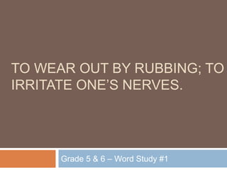 to wear out by rubbing; to irritate one’s nerves. Grade 5 & 6 – Word Study #1 