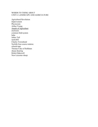 WORDS TO THINK ABOUT
UNIT 6: LANDSCAPE AND AGRICULTURE

Agricultural Revolution
Improvement
Physiocrats
Arthur Young
Annals of Agriculture
enclosure
common field system
haha
Jethro Tull
seed drill
Charles Townshend
Norfolk four-course rotation
oilseed rape
Thomas Coke of Holkham
sheep shearing
Robert Bakewell
New Leicester sheep
 