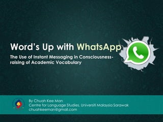 Word’s Up with WhatsApp 
The Use of Instant Messaging in Consciousness- raising of Academic Vocabulary 
By Chuah Kee Man 
Centre for Language Studies, Universiti Malaysia Sarawak 
chuahkeeman@gmail.com  