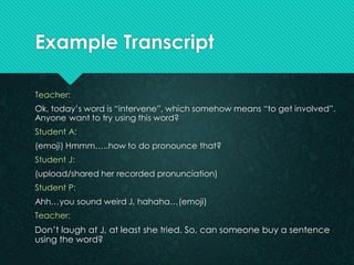 Example Transcript 
Teacher: 
For today, let’s look at the word “contract”, what does it mean? 
Student J: 
Agreement kah,...