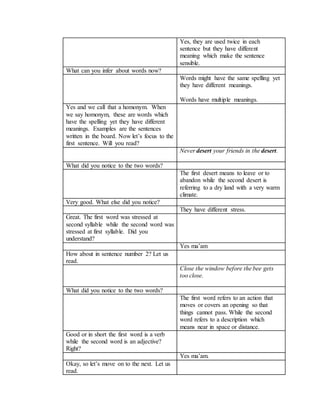 Yes, they are used twice in each
sentence but they have different
meaning which make the sentence
sensible.
What can you infer about words now?
Words might have the same spelling yet
they have different meanings.
Words have multiple meanings.
Yes and we call that a homonym. When
we say homonym, these are words which
have the spelling yet they have different
meanings. Examples are the sentences
written in the board. Now let’s focus to the
first sentence. Will you read?
Never desert your friends in the desert.
What did you notice to the two words?
The first desert means to leave or to
abandon while the second desert is
referring to a dry land with a very warm
climate.
Very good. What else did you notice?
They have different stress.
Great. The first word was stressed at
second syllable while the second word was
stressed at first syllable. Did you
understand?
Yes ma’am
How about in sentence number 2? Let us
read.
Close the window before the bee gets
too close.
What did you notice to the two words?
The first word refers to an action that
moves or covers an opening so that
things cannot pass. While the second
word refers to a description which
means near in space or distance.
Good or in short the first word is a verb
while the second word is an adjective?
Right?
Yes ma’am.
Okay, so let’s move on to the next. Let us
read.
 