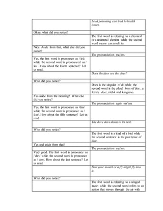 Lead poisoning can lead to health
issues.
Okay, what did you notice?
The first word is referring to a chemical
or a nonmetal element while the second
word means can result to.
Nice. Aside from that, what else did you
notice?
The pronunciation ma’am.
Yes, the first word is pronounce as / lɛd/
while the second word is pronounced as /
lid/ . How about the fourth sentence? Let
us read.
Does the deer see the does?
What did you notice?
Does is the singular of do while the
second word is the plural form of doe , a
female deer, rabbit and kangaroo.
Yes aside from the meaning? What else
did you notice?
The pronunciation again ma’am.
Yes, the first word is pronounce as /das/
while the second word is pronounce as /
dᴐs/. How about the fifth sentence? Let us
read.
The dove dove down to its nest.
What did you notice?
The first word is a kind of a bird while
the second sentence is the past tense of
dive.
Yes and aside from that?
The pronunciation ma’am.
Very good. The first word is pronounce as
/ dav/ while the second word is pronounce
as / dov/. How about the last sentence? Let
us read.
Shut your mouth or a fly might fly into
it.
What did you notice?
The first word is referring to a winged
insect while the second word refers to an
action that moves through the air with
 